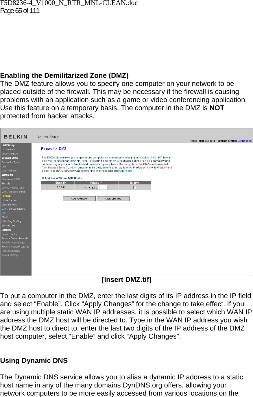 F5D8236-4_V1000_N_RTR_MNL-CLEAN.doc  Page 65 of 111         Enabling the Demilitarized Zone (DMZ)  The DMZ feature allows you to specify one computer on your network to be placed outside of the firewall. This may be necessary if the firewall is causing problems with an application such as a game or video conferencing application. Use this feature on a temporary basis. The computer in the DMZ is NOT protected from hacker attacks.    [Insert DMZ.tif]  To put a computer in the DMZ, enter the last digits of its IP address in the IP field and select “Enable”. Click “Apply Changes” for the change to take effect. If you are using multiple static WAN IP addresses, it is possible to select which WAN IP address the DMZ host will be directed to. Type in the WAN IP address you wish the DMZ host to direct to, enter the last two digits of the IP address of the DMZ host computer, select “Enable” and click “Apply Changes”.   Using Dynamic DNS  The Dynamic DNS service allows you to alias a dynamic IP address to a static host name in any of the many domains DynDNS.org offers, allowing your network computers to be more easily accessed from various locations on the 