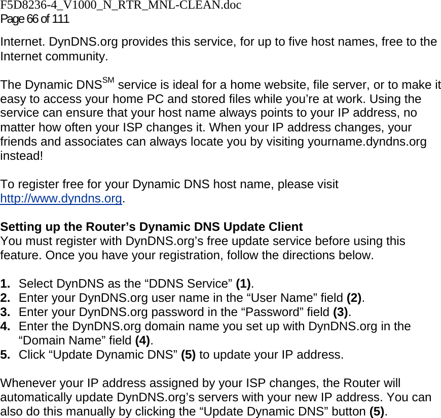 F5D8236-4_V1000_N_RTR_MNL-CLEAN.doc Page 66 of 111 Internet. DynDNS.org provides this service, for up to five host names, free to the Internet community. The Dynamic DNSSM service is ideal for a home website, file server, or to make it easy to access your home PC and stored files while you’re at work. Using the service can ensure that your host name always points to your IP address, no matter how often your ISP changes it. When your IP address changes, your friends and associates can always locate you by visiting yourname.dyndns.org instead! To register free for your Dynamic DNS host name, please visit http://www.dyndns.org. Setting up the Router’s Dynamic DNS Update Client You must register with DynDNS.org’s free update service before using this feature. Once you have your registration, follow the directions below. 1.  Select DynDNS as the “DDNS Service” (1). 2.  Enter your DynDNS.org user name in the “User Name” field (2). 3.  Enter your DynDNS.org password in the “Password” field (3). 4.  Enter the DynDNS.org domain name you set up with DynDNS.org in the “Domain Name” field (4). 5.  Click “Update Dynamic DNS” (5) to update your IP address. Whenever your IP address assigned by your ISP changes, the Router will automatically update DynDNS.org’s servers with your new IP address. You can also do this manually by clicking the “Update Dynamic DNS” button (5).   