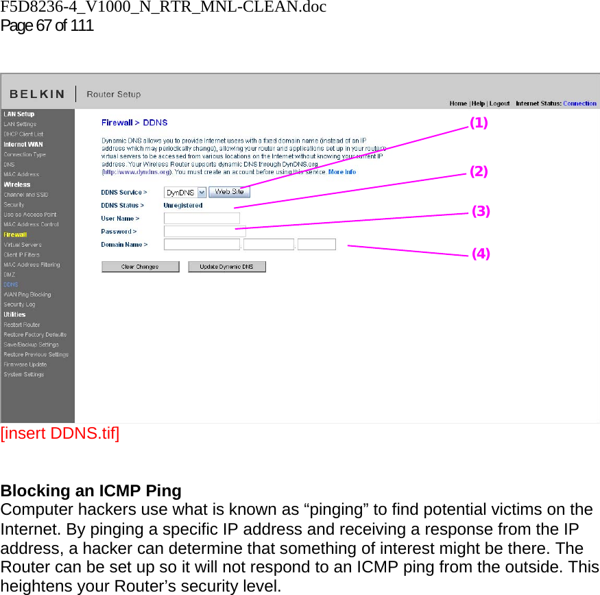 F5D8236-4_V1000_N_RTR_MNL-CLEAN.doc  Page 67 of 111     [insert DDNS.tif]   Blocking an ICMP Ping  Computer hackers use what is known as “pinging” to find potential victims on the Internet. By pinging a specific IP address and receiving a response from the IP address, a hacker can determine that something of interest might be there. The Router can be set up so it will not respond to an ICMP ping from the outside. This heightens your Router’s security level.   (1) (2) (3) (4) 