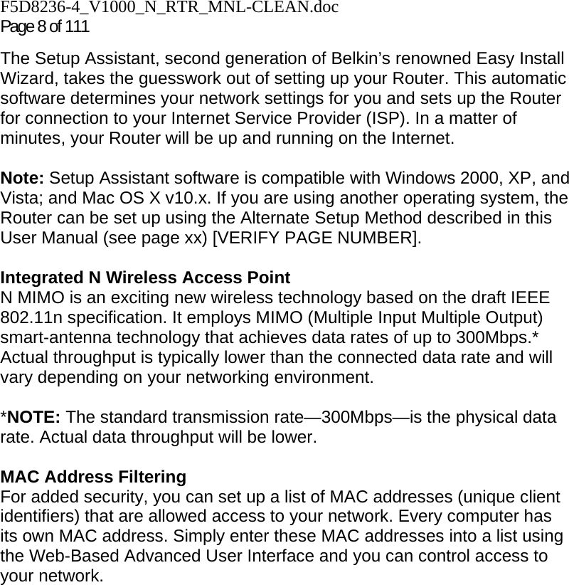F5D8236-4_V1000_N_RTR_MNL-CLEAN.doc Page 8 of 111 The Setup Assistant, second generation of Belkin’s renowned Easy Install Wizard, takes the guesswork out of setting up your Router. This automatic software determines your network settings for you and sets up the Router for connection to your Internet Service Provider (ISP). In a matter of minutes, your Router will be up and running on the Internet.  Note: Setup Assistant software is compatible with Windows 2000, XP, and Vista; and Mac OS X v10.x. If you are using another operating system, the Router can be set up using the Alternate Setup Method described in this User Manual (see page xx) [VERIFY PAGE NUMBER].  Integrated N Wireless Access Point  N MIMO is an exciting new wireless technology based on the draft IEEE 802.11n specification. It employs MIMO (Multiple Input Multiple Output) smart-antenna technology that achieves data rates of up to 300Mbps.* Actual throughput is typically lower than the connected data rate and will vary depending on your networking environment.  *NOTE: The standard transmission rate—300Mbps—is the physical data rate. Actual data throughput will be lower.   MAC Address Filtering For added security, you can set up a list of MAC addresses (unique client identifiers) that are allowed access to your network. Every computer has its own MAC address. Simply enter these MAC addresses into a list using the Web-Based Advanced User Interface and you can control access to your network.   