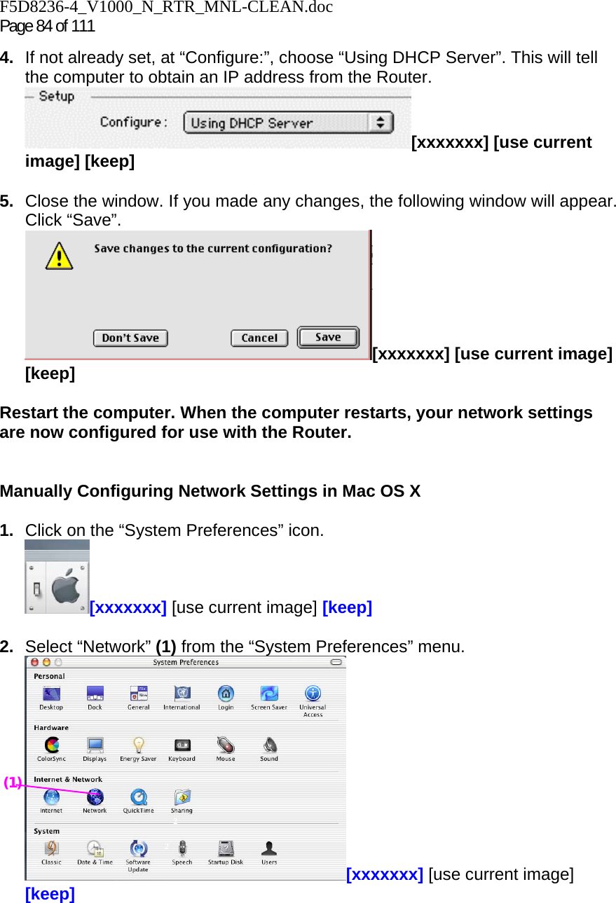 F5D8236-4_V1000_N_RTR_MNL-CLEAN.doc Page 84 of 111 4.  If not already set, at “Configure:”, choose “Using DHCP Server”. This will tell the computer to obtain an IP address from the Router.   [xxxxxxx] [use current image] [keep]  5.  Close the window. If you made any changes, the following window will appear. Click “Save”. [xxxxxxx] [use current image] [keep]  Restart the computer. When the computer restarts, your network settings are now configured for use with the Router.   Manually Configuring Network Settings in Mac OS X   1.  Click on the “System Preferences” icon. [xxxxxxx] [use current image] [keep]  2.  Select “Network” (1) from the “System Preferences” menu. [xxxxxxx] [use current image] [keep]  2 2 (1) 