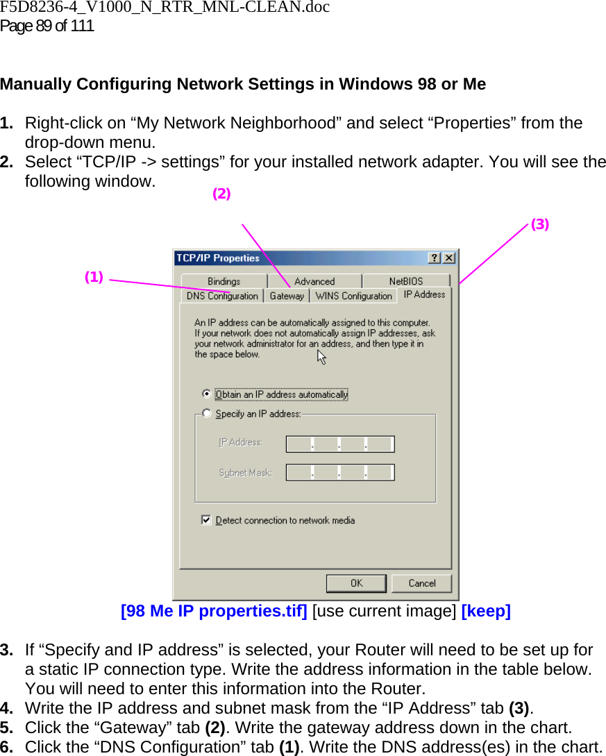 F5D8236-4_V1000_N_RTR_MNL-CLEAN.doc  Page 89 of 111    Manually Configuring Network Settings in Windows 98 or Me  1.  Right-click on “My Network Neighborhood” and select “Properties” from the drop-down menu. 2.  Select “TCP/IP -&gt; settings” for your installed network adapter. You will see the following window.     [98 Me IP properties.tif] [use current image] [keep]  3.  If “Specify and IP address” is selected, your Router will need to be set up for a static IP connection type. Write the address information in the table below. You will need to enter this information into the Router. 4.  Write the IP address and subnet mask from the “IP Address” tab (3). 5.  Click the “Gateway” tab (2). Write the gateway address down in the chart.  6.  Click the “DNS Configuration” tab (1). Write the DNS address(es) in the chart.  (1) (2)(3) 