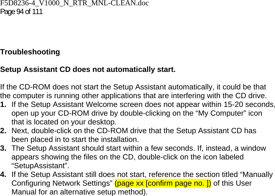 F5D8236-4_V1000_N_RTR_MNL-CLEAN.doc Page 94 of 111    Troubleshooting  Setup Assistant CD does not automatically start.  If the CD-ROM does not start the Setup Assistant automatically, it could be that the computer is running other applications that are interfering with the CD drive.  1.  If the Setup Assistant Welcome screen does not appear within 15-20 seconds, open up your CD-ROM drive by double-clicking on the “My Computer” icon that is located on your desktop. 2.  Next, double-click on the CD-ROM drive that the Setup Assistant CD has been placed in to start the installation. 3.  The Setup Assistant should start within a few seconds. If, instead, a window appears showing the files on the CD, double-click on the icon labeled “SetupAssistant”. 4.  If the Setup Assistant still does not start, reference the section titled “Manually Configuring Network Settings” (page xx [confirm page no. ]) of this User Manual for an alternative setup method). 