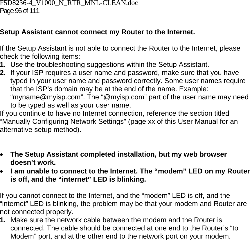 F5D8236-4_V1000_N_RTR_MNL-CLEAN.doc Page 96 of 111  Setup Assistant cannot connect my Router to the Internet.  If the Setup Assistant is not able to connect the Router to the Internet, please check the following items: 1.  Use the troubleshooting suggestions within the Setup Assistant. 2.  If your ISP requires a user name and password, make sure that you have typed in your user name and password correctly. Some user names require that the ISP’s domain may be at the end of the name. Example: “myname@myisp.com”. The “@myisp.com” part of the user name may need to be typed as well as your user name.  If you continue to have no Internet connection, reference the section titled “Manually Configuring Network Settings” (page xx of this User Manual for an alternative setup method).   • The Setup Assistant completed installation, but my web browser doesn’t work. • I am unable to connect to the Internet. The “modem” LED on my Router is off, and the “internet” LED is blinking.   If you cannot connect to the Internet, and the “modem” LED is off, and the “internet” LED is blinking, the problem may be that your modem and Router are not connected properly.  1.  Make sure the network cable between the modem and the Router is connected. The cable should be connected at one end to the Router’s “to Modem” port, and at the other end to the network port on your modem. 