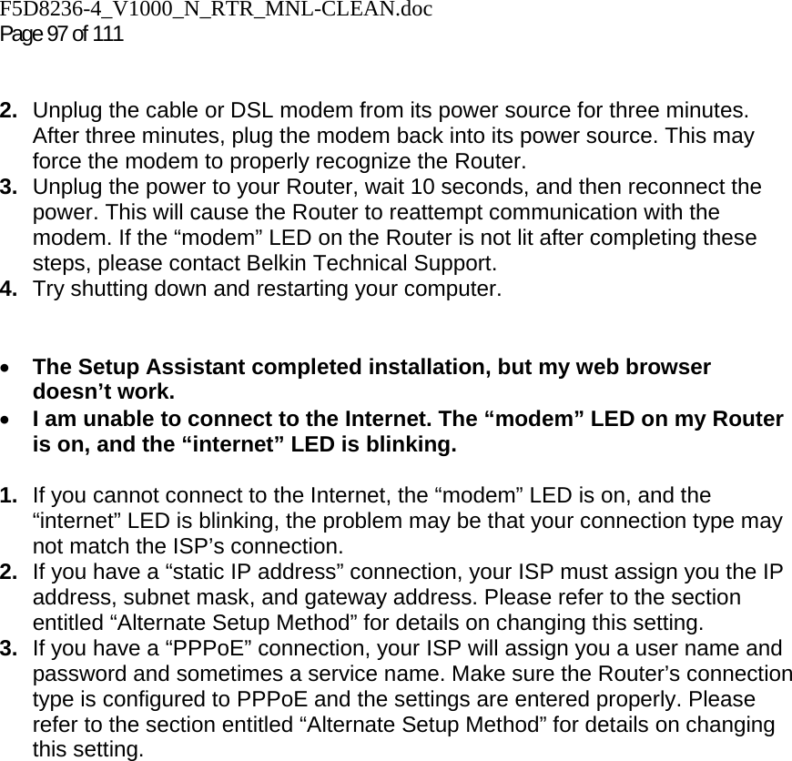 F5D8236-4_V1000_N_RTR_MNL-CLEAN.doc  Page 97 of 111    2.  Unplug the cable or DSL modem from its power source for three minutes. After three minutes, plug the modem back into its power source. This may force the modem to properly recognize the Router. 3.  Unplug the power to your Router, wait 10 seconds, and then reconnect the power. This will cause the Router to reattempt communication with the modem. If the “modem” LED on the Router is not lit after completing these steps, please contact Belkin Technical Support. 4.  Try shutting down and restarting your computer.    • The Setup Assistant completed installation, but my web browser doesn’t work. • I am unable to connect to the Internet. The “modem” LED on my Router is on, and the “internet” LED is blinking.  1.  If you cannot connect to the Internet, the “modem” LED is on, and the “internet” LED is blinking, the problem may be that your connection type may not match the ISP’s connection.  2.  If you have a “static IP address” connection, your ISP must assign you the IP address, subnet mask, and gateway address. Please refer to the section entitled “Alternate Setup Method” for details on changing this setting.  3.  If you have a “PPPoE” connection, your ISP will assign you a user name and password and sometimes a service name. Make sure the Router’s connection type is configured to PPPoE and the settings are entered properly. Please refer to the section entitled “Alternate Setup Method” for details on changing this setting.
