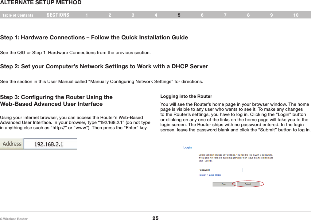 25G Wireless RouterSECTIONSTable of Contents 123 56789104ALTERNATE SETUP METHODStep 1: Hardware Connections – Follow the Quick Installation Guide See the QIG or Step 1: Hardware Connections from the previous section.Logging into the RouterYou will see the Router’s home page in your browser window. The home page is visible to any user who wants to see it. To make any changes to the Router’s settings, you have to log in. Clicking the “Login” button or clicking on any one of the links on the home page will take you to the login screen. The Router ships with no password entered. In the login screen, leave the password blank and click the “Submit” button to log in.Step 3: Configuring the Router Using the Web-Based Advanced User Interface Using your Internet browser, you can access the Router’s Web-Based Advanced User Interface. In your browser, type “192.168.2.1” (do not type in anything else such as “http://” or “www”). Then press the “Enter” key.Step 2: Set your Computer’s Network Settings to Work with a DHCP Server See the section in this User Manual called “Manually Configuring Network Settings” for directions.