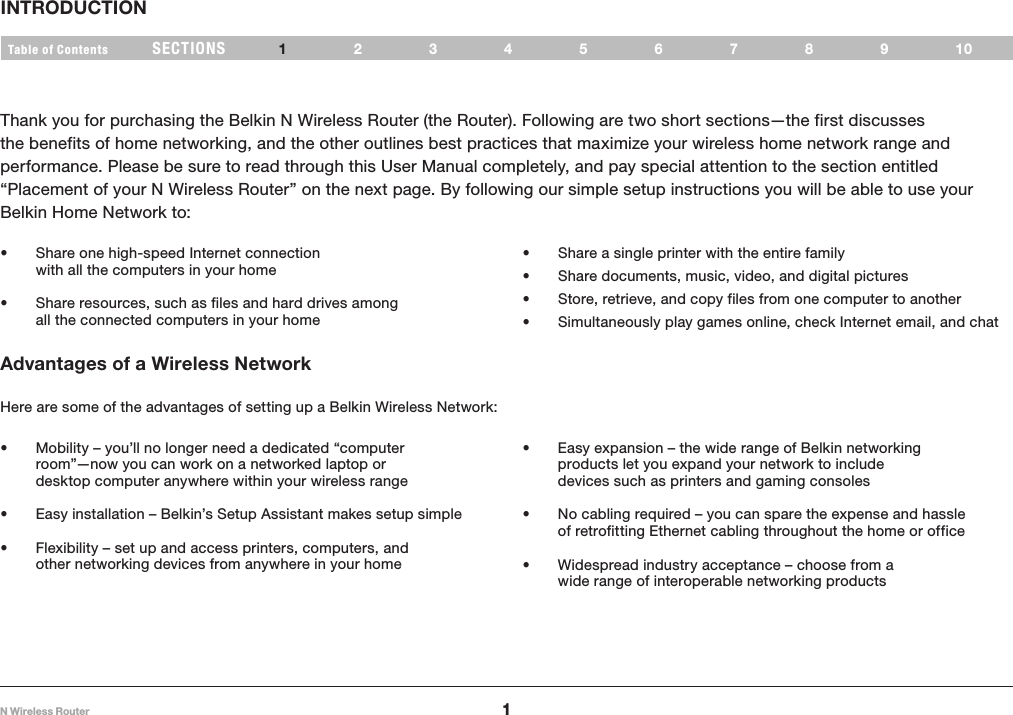 1N Wireless RouterSECTIONSTable of Contents 2345678910INTRODUCTION 1Thank you for purchasing the Belkin N Wireless Router (the Router). Following are two short sections—the first discusses the benefits of home networking, and the other outlines best practices that maximize your wireless home network range and performance. Please be sure to read through this User Manual completely, and pay special attention to the section entitled “Placement of your N Wireless Router” on the next page. By following our simple setup instructions you will be able to use your Belkin Home Network to: • Share one high-speed Internet connection with all the computers in your home• Share resources, such as files and hard drives among all the connected computers in your home• Share a single printer with the entire family• Share documents, music, video, and digital pictures• Store, retrieve, and copy files from one computer to another• Simultaneously play games online, check Internet email, and chat Advantages of a Wireless NetworkHere are some of the advantages of setting up a Belkin Wireless Network:• Mobility – you’ll no longer need a dedicated “computer room”—now you can work on a networked laptop or desktop computer anywhere within your wireless range• Easy installation – Belkin’s Setup Assistant makes setup simple• Flexibility – set up and access printers, computers, and other networking devices from anywhere in your home• Easy expansion – the wide range of Belkin networking products let you expand your network to include devices such as printers and gaming consoles• No cabling required – you can spare the expense and hassle of retrofitting Ethernet cabling throughout the home or office• Widespread industry acceptance – choose from a wide range of interoperable networking products