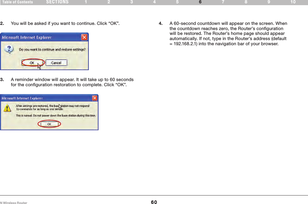 60N Wireless RouterSECTIONSTable of Contents 12345 789106USING THE WEB-BASED ADVANCED USER INTERFACE 2.  You will be asked if you want to continue. Click “OK”.3.  A reminder window will appear. It will take up to 60 seconds for the configuration restoration to complete. Click “OK”. 4.  A 60-second countdown will appear on the screen. When the countdown reaches zero, the Router’s configuration will be restored. The Router’s home page should appear automatically. If not, type in the Router’s address (default = 192.168.2.1) into the navigation bar of your browser.