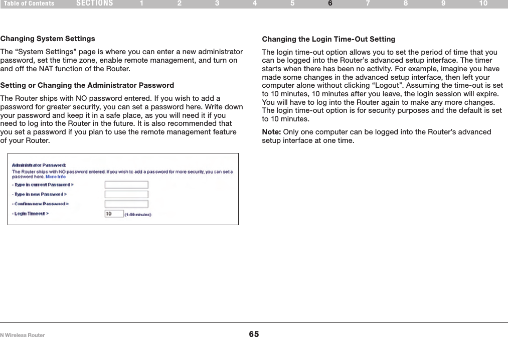 65N Wireless RouterSECTIONSTable of Contents 12345 789106USING THE WEB-BASED ADVANCED USER INTERFACE Changing System SettingsThe “System Settings” page is where you can enter a new administrator password, set the time zone, enable remote management, and turn on and off the NAT function of the Router.Setting or Changing the Administrator Password The Router ships with NO password entered. If you wish to add a password for greater security, you can set a password here. Write down your password and keep it in a safe place, as you will need it if you need to log into the Router in the future. It is also recommended that you set a password if you plan to use the remote management feature of your Router.Changing the Login Time-Out SettingThe login time-out option allows you to set the period of time that you can be logged into the Router’s advanced setup interface. The timer starts when there has been no activity. For example, imagine you have made some changes in the advanced setup interface, then left your computer alone without clicking “Logout”. Assuming the time-out is set to 10 minutes, 10 minutes after you leave, the login session will expire. You will have to log into the Router again to make any more changes. The login time-out option is for security purposes and the default is set to 10 minutes.  Note: Only one computer can be logged into the Router’s advanced setup interface at one time.