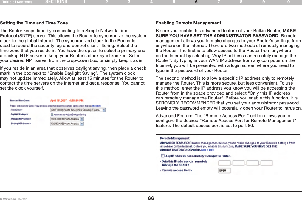 66N Wireless RouterSECTIONSTable of Contents 12345 789106USING THE WEB-BASED ADVANCED USER INTERFACE Setting the Time and Time ZoneThe Router keeps time by connecting to a Simple Network Time Protocol (SNTP) server. This allows the Router to synchronize the system clock to the global Internet. The synchronized clock in the Router is used to record the security log and control client filtering. Select the time zone that you reside in. You have the option to select a primary and a backup NTP server to keep your Router’s clock synchronized. Select your desired NPT server from the drop-down box, or simply keep it as is. If you reside in an area that observes daylight saving, then place a check mark in the box next to “Enable Daylight Saving”. The system clock may not update immediately. Allow at least 15 minutes for the Router to contact the time servers on the Internet and get a response. You cannot set the clock yourself. Enabling Remote ManagementBefore you enable this advanced feature of your Belkin Router, MAKE SURE YOU HAVE SET THE ADMINISTRATOR PASSWORD. Remote management allows you to make changes to your Router’s settings from anywhere on the Internet. There are two methods of remotely managing the Router. The first is to allow access to the Router from anywhere on the Internet by selecting “Any IP address can remotely manage the Router”. By typing in your WAN IP address from any computer on the Internet, you will be presented with a login screen where you need to type in the password of your Router. The second method is to allow a specific IP address only to remotely manage the Router. This is more secure, but less convenient. To use this method, enter the IP address you know you will be accessing the Router from in the space provided and select “Only this IP address can remotely manage the Router”. Before you enable this function, it is STRONGLY RECOMMENDED that you set your administrator password. Leaving the password empty will potentially open your Router to intrusion. Advanced Feature: The “Remote Access Port” option allows you to configure the desired “Remote Access Port for Remote Management” feature. The default access port is set to port 80. 