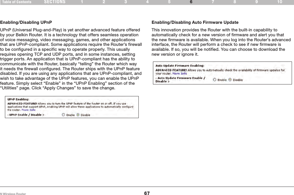 67N Wireless RouterSECTIONSTable of Contents 12345 789106USING THE WEB-BASED ADVANCED USER INTERFACE Enabling/Disabling UPnPUPnP (Universal Plug-and-Play) is yet another advanced feature offered by your Belkin Router. It is a technology that offers seamless operation of voice messaging, video messaging, games, and other applications that are UPnP-compliant. Some applications require the Router’s firewall to be configured in a specific way to operate properly. This usually requires opening TCP and UDP ports, and in some instances, setting trigger ports. An application that is UPnP-compliant has the ability to communicate with the Router, basically “telling” the Router which way it needs the firewall configured. The Router ships with the UPnP feature disabled. If you are using any applications that are UPnP-compliant, and wish to take advantage of the UPnP features, you can enable the UPnP feature. Simply select “Enable” in the “UPnP Enabling” section of the “Utilities” page. Click “Apply Changes” to save the change.Enabling/Disabling Auto Firmware UpdateThis innovation provides the Router with the built-in capability to automatically check for a new version of firmware and alert you that the new firmware is available. When you log into the Router’s advanced interface, the Router will perform a check to see if new firmware is available. If so, you will be notified. You can choose to download the new version or ignore it.