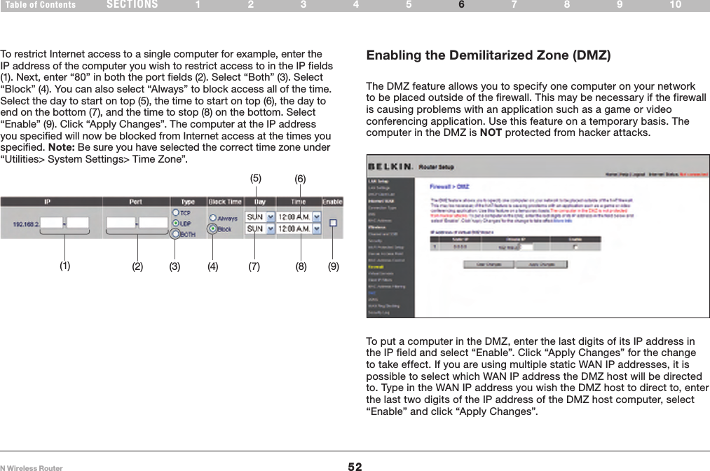 52N Wireless RouterSECTIONSTable of Contents 12345 789106USING THE WEB-BASED ADVANCED USER INTERFACE To restrict Internet access to a single computer for example, enter the IP address of the computer you wish to restrict access to in the IP fields (1). Next, enter “80” in both the port fields (2). Select “Both” (3). Select “Block” (4). You can also select “Always” to block access all of the time. Select the day to start on top (5), the time to start on top (6), the day to end on the bottom (7), and the time to stop (8) on the bottom. Select “Enable” (9). Click “Apply Changes”. The computer at the IP address you specified will now be blocked from Internet access at the times you specified. Note: Be sure you have selected the correct time zone under “Utilities&gt; System Settings&gt; Time Zone”.(1) (2) (3) (4) (7) (8) (9)(5) (6)Enabling the Demilitarized Zone (DMZ)The DMZ feature allows you to specify one computer on your network to be placed outside of the firewall. This may be necessary if the firewall is causing problems with an application such as a game or video conferencing application. Use this feature on a temporary basis. The computer in the DMZ is NOT protected from hacker attacks.To put a computer in the DMZ, enter the last digits of its IP address in the IP field and select “Enable”. Click “Apply Changes” for the change to take effect. If you are using multiple static WAN IP addresses, it is possible to select which WAN IP address the DMZ host will be directed to. Type in the WAN IP address you wish the DMZ host to direct to, enter the last two digits of the IP address of the DMZ host computer, select “Enable” and click “Apply Changes”. 