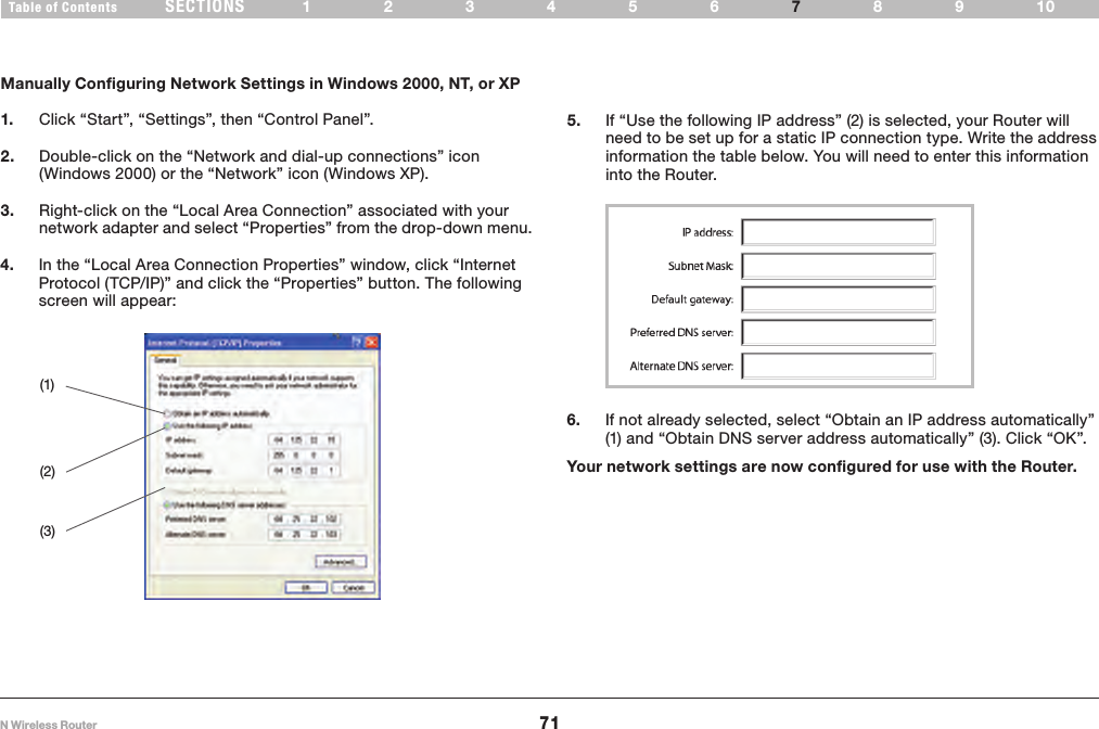 71N Wireless RouterSECTIONSTable of Contents 123456 89107MANUALLY CONFIGURING NETWORK SETTINGS Manually Configuring Network Settings in Windows 2000, NT, or XP1.   Click “Start”, “Settings”, then “Control Panel”.2.   Double-click on the “Network and dial-up connections” icon (Windows 2000) or the “Network” icon (Windows XP).3.   Right-click on the “Local Area Connection” associated with your network adapter and select “Properties” from the drop-down menu.5.   If “Use the following IP address” (2) is selected, your Router will need to be set up for a static IP connection type. Write the address information the table below. You will need to enter this information into the Router.(1)(2)(3)6.   If not already selected, select “Obtain an IP address automatically” (1) and “Obtain DNS server address automatically” (3). Click “OK”.Your network settings are now configured for use with the Router.4.   In the “Local Area Connection Properties” window, click “Internet Protocol (TCP/IP)” and click the “Properties” button. The following screen will appear: