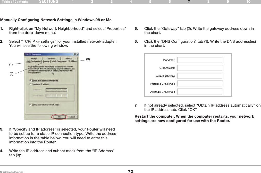 72N Wireless RouterSECTIONSTable of Contents 123456 89107MANUALLY CONFIGURING NETWORK SETTINGS Manually Configuring Network Settings in Windows 98 or Me5.   Click the “Gateway” tab (2). Write the gateway address down in the chart.(1)(2)(3)3.   If “Specify and IP address” is selected, your Router will need to be set up for a static IP connection type. Write the address information in the table below. You will need to enter this information into the Router.7.   If not already selected, select “Obtain IP address automatically” on the IP address tab. Click “OK”. Restart the computer. When the computer restarts, your network settings are now configured for use with the Router.1.   Right-click on “My Network Neighborhood” and select “Properties” from the drop-down menu.2.   Select “TCP/IP -&gt; settings” for your installed network adapter. You will see the following window.4.   Write the IP address and subnet mask from the “IP Address” tab (3):6.   Click the “DNS Configuration” tab (1). Write the DNS address(es) in the chart.