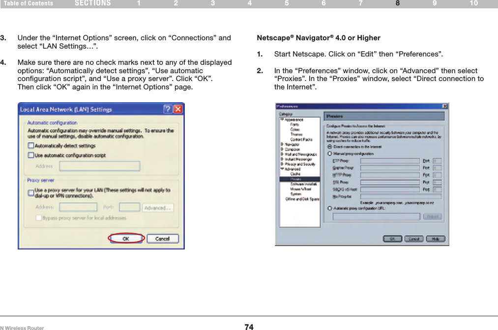 74N Wireless RouterSECTIONSTable of Contents 1234567 9108RECOMMENDED WEB BROWSER SETTINGS 3.  Under the “Internet Options” screen, click on “Connections” and select “LAN Settings…”.4.  Make sure there are no check marks next to any of the displayed options: “Automatically detect settings”, “Use automatic configuration script”, and “Use a proxy server”. Click “OK”. Then click “OK” again in the “Internet Options” page. Netscape® Navigator® 4.0 or Higher1.  Start Netscape. Click on “Edit” then “Preferences”.2.  In the “Preferences” window, click on “Advanced” then select “Proxies”. In the “Proxies” window, select “Direct connection to the Internet”. 