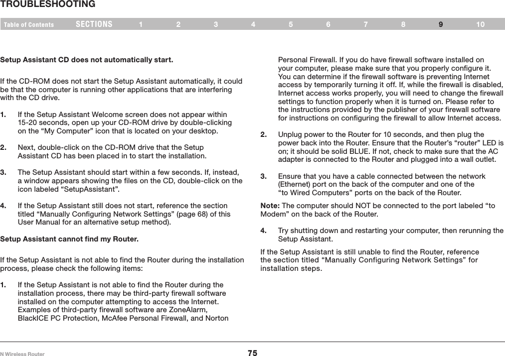 75N Wireless RouterSECTIONSTable of Contents 12345678 109TROUBLESHOOTING Setup Assistant CD does not automatically start.If the CD-ROM does not start the Setup Assistant automatically, it could be that the computer is running other applications that are interfering with the CD drive. 1.  If the Setup Assistant Welcome screen does not appear within 15-20 seconds, open up your CD-ROM drive by double-clicking on the “My Computer” icon that is located on your desktop.2.   Next, double-click on the CD-ROM drive that the Setup Assistant CD has been placed in to start the installation.3.  The Setup Assistant should start within a few seconds. If, instead, a window appears showing the files on the CD, double-click on the icon labeled “SetupAssistant”.4.   If the Setup Assistant still does not start, reference the section titled “Manually Configuring Network Settings” (page 68) of this User Manual for an alternative setup method).Setup Assistant cannot find my Router.If the Setup Assistant is not able to find the Router during the installation process, please check the following items: 1.  If the Setup Assistant is not able to find the Router during the installation process, there may be third-party firewall software installed on the computer attempting to access the Internet. Examples of third-party firewall software are ZoneAlarm, BlackICE PC Protection, McAfee Personal Firewall, and Norton Personal Firewall. If you do have firewall software installed on your computer, please make sure that you properly configure it. You can determine if the firewall software is preventing Internet access by temporarily turning it off. If, while the firewall is disabled, Internet access works properly, you will need to change the firewall settings to function properly when it is turned on. Please refer to the instructions provided by the publisher of your firewall software for instructions on configuring the firewall to allow Internet access.2.   Unplug power to the Router for 10 seconds, and then plug the power back into the Router. Ensure that the Router’s “router” LED is on; it should be solid BLUE. If not, check to make sure that the AC adapter is connected to the Router and plugged into a wall outlet.3.  Ensure that you have a cable connected between the network (Ethernet) port on the back of the computer and one of the “to Wired Computers” ports on the back of the Router. Note: The computer should NOT be connected to the port labeled “to Modem” on the back of the Router.4.   Try shutting down and restarting your computer, then rerunning the Setup Assistant. If the Setup Assistant is still unable to find the Router, reference the section titled “Manually Configuring Network Settings” for installation steps. 