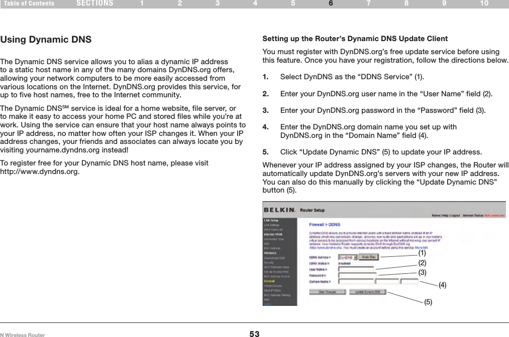 53N Wireless RouterSECTIONSTable of Contents 12345 789106USING THE WEB-BASED ADVANCED USER INTERFACE Using Dynamic DNS   The Dynamic DNS service allows you to alias a dynamic IP address to a static host name in any of the many domains DynDNS.org offers, allowing your network computers to be more easily accessed from various locations on the Internet. DynDNS.org provides this service, for up to five host names, free to the Internet community.The Dynamic DNSSM service is ideal for a home website, file server, or to make it easy to access your home PC and stored files while you’re at work. Using the service can ensure that your host name always points to your IP address, no matter how often your ISP changes it. When your IP address changes, your friends and associates can always locate you by visiting yourname.dyndns.org instead!Setting up the Router’s Dynamic DNS Update Client   You must register with DynDNS.org’s free update service before using this feature. Once you have your registration, follow the directions below. 1.  Select DynDNS as the “DDNS Service” (1).2.  Enter your DynDNS.org user name in the “User Name” field (2). 3.  Enter your DynDNS.org password in the “Password” field (3). 4.  Enter the DynDNS.org domain name you set up with DynDNS.org in the “Domain Name” field (4). 5.  Click “Update Dynamic DNS” (5) to update your IP address. Whenever your IP address assigned by your ISP changes, the Router will automatically update DynDNS.org’s servers with your new IP address. You can also do this manually by clicking the “Update Dynamic DNS” button (5). (1)(4)(2)(3)(5)To register free for your Dynamic DNS host name, please visit http://www.dyndns.org.