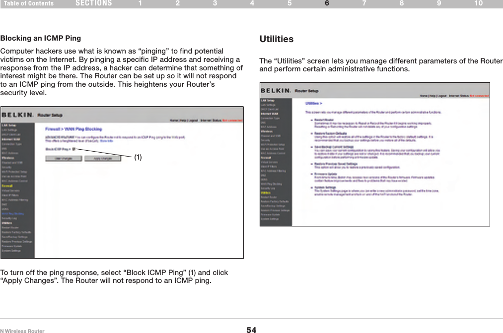 54N Wireless RouterSECTIONSTable of Contents 12345 789106USING THE WEB-BASED ADVANCED USER INTERFACE Blocking an ICMP Ping    Computer hackers use what is known as “pinging” to find potential victims on the Internet. By pinging a specific IP address and receiving a response from the IP address, a hacker can determine that something of interest might be there. The Router can be set up so it will not respond to an ICMP ping from the outside. This heightens your Router’s security level.(1)To turn off the ping response, select “Block ICMP Ping” (1) and click “Apply Changes”. The Router will not respond to an ICMP ping. UtilitiesThe “Utilities” screen lets you manage different parameters of the Router and perform certain administrative functions. 