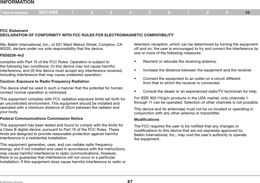 87N Wireless RouterSECTIONSTable of Contents 12345678910INFORMATION FCC StatementDECLARATION OF CONFORMITY WITH FCC RULES FOR ELECTROMAGNETIC COMPATIBILITYtelevision reception, which can be determined by turning the equipment off and on, the user is encouraged to try and correct the interference by one or more of the following measures: • Reorient or relocate the receiving antenna. • Increase the distance between the equipment and the receiver. • Connect the equipment to an outlet on a circuit different from that to which the receiver is connected. • Consult the dealer or an experienced radio/TV technician for help.For IEEE 802.11b/g/n products in the USA market, only channels 1 through 11 can be operated. Selection of other channels is not possible.This device and its antenna(s) must not be co-located or operating in conjunction with any other antenna or transmitter.We, Belkin International, Inc., of 501 West Walnut Street, Compton, CA 90220, declare under our sole responsibility that the device,F5D8236-4v2 complies with Part 15 of the FCC Rules. Operation is subject to the following two conditions: (1) this device may not cause harmful interference, and (2) this device must accept any interference received, including interference that may cause undesired operation.  Caution: Exposure to Radio Frequency RadiationThe device shall be used in such a manner that the potential for human contact normal operation is minimized.This equipment complies with FCC radiation exposure limits set forth for an uncontrolled environment. This equipment should be installed and operated with a minimum distance of 20cm between the radiator and your body.Federal Communications Commission Notice This equipment has been tested and found to comply with the limits for a Class B digital device, pursuant to Part 15 of the FCC Rules. These limits are designed to provide reasonable protection against harmful interference in a residential installation.This equipment generates, uses, and can radiate radio frequency energy, and if not installed and used in accordance with the instructions, may cause harmful interference to radio communications. However, there is no guarantee that interference will not occur in a particular installation. If this equipment does cause harmful interference to radio or Modifications  The FCC requires the user to be notified that any changes or modifications to this device that are not expressly approved by Belkin International, Inc., may void the user’s authority to operate the equipment.