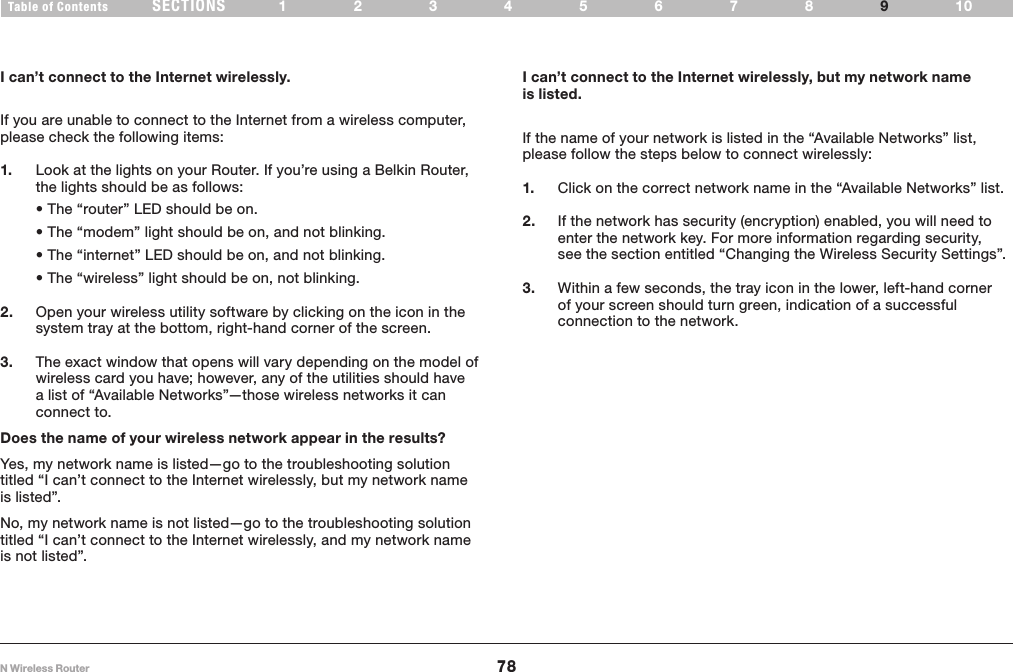 78N Wireless RouterSECTIONSTable of Contents 12345678 109TROUBLESHOOTING I can’t connect to the Internet wirelessly, but my network name is listed.I can’t connect to the Internet wirelessly.If you are unable to connect to the Internet from a wireless computer, please check the following items:1.  Look at the lights on your Router. If you’re using a Belkin Router, the lights should be as follows:  •The“router”LEDshouldbeon. •The“modem”lightshouldbeon,andnotblinking. •The“internet”LEDshouldbeon,andnotblinking. •The“wireless”lightshouldbeon,notblinking.2.  Open your wireless utility software by clicking on the icon in the system tray at the bottom, right-hand corner of the screen.  3.  The exact window that opens will vary depending on the model of wireless card you have; however, any of the utilities should have a list of “Available Networks”—those wireless networks it can connect to.  Does the name of your wireless network appear in the results? Yes, my network name is listed—go to the troubleshooting solution titled “I can’t connect to the Internet wirelessly, but my network name is listed”.No, my network name is not listed—go to the troubleshooting solution titled “I can’t connect to the Internet wirelessly, and my network name is not listed”. If the name of your network is listed in the “Available Networks” list, please follow the steps below to connect wirelessly:1.  Click on the correct network name in the “Available Networks” list.  2.  If the network has security (encryption) enabled, you will need to enter the network key. For more information regarding security, see the section entitled “Changing the Wireless Security Settings”.3.  Within a few seconds, the tray icon in the lower, left-hand corner of your screen should turn green, indication of a successful connection to the network. 