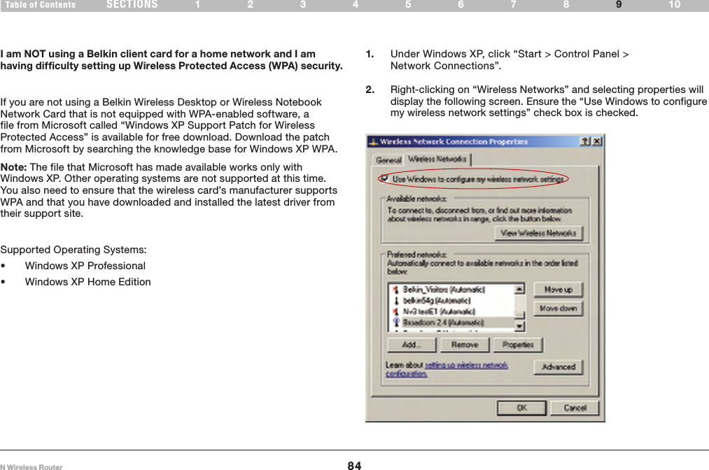 84N Wireless RouterSECTIONSTable of Contents 12345678 109TROUBLESHOOTING 1.  Under Windows XP, click “Start &gt; Control Panel &gt; Network Connections”.I am NOT using a Belkin client card for a home network and I am having difficulty setting up Wireless Protected Access (WPA) security.If you are not using a Belkin Wireless Desktop or Wireless Notebook Network Card that is not equipped with WPA-enabled software, a file from Microsoft called “Windows XP Support Patch for Wireless Protected Access” is available for free download. Download the patch from Microsoft by searching the knowledge base for Windows XP WPA.Note: The file that Microsoft has made available works only with Windows XP. Other operating systems are not supported at this time. You also need to ensure that the wireless card’s manufacturer supports WPA and that you have downloaded and installed the latest driver from their support site.Supported Operating Systems:• Windows XP Professional • Windows XP Home Edition2.  Right-clicking on “Wireless Networks” and selecting properties will display the following screen. Ensure the “Use Windows to configure my wireless network settings” check box is checked.