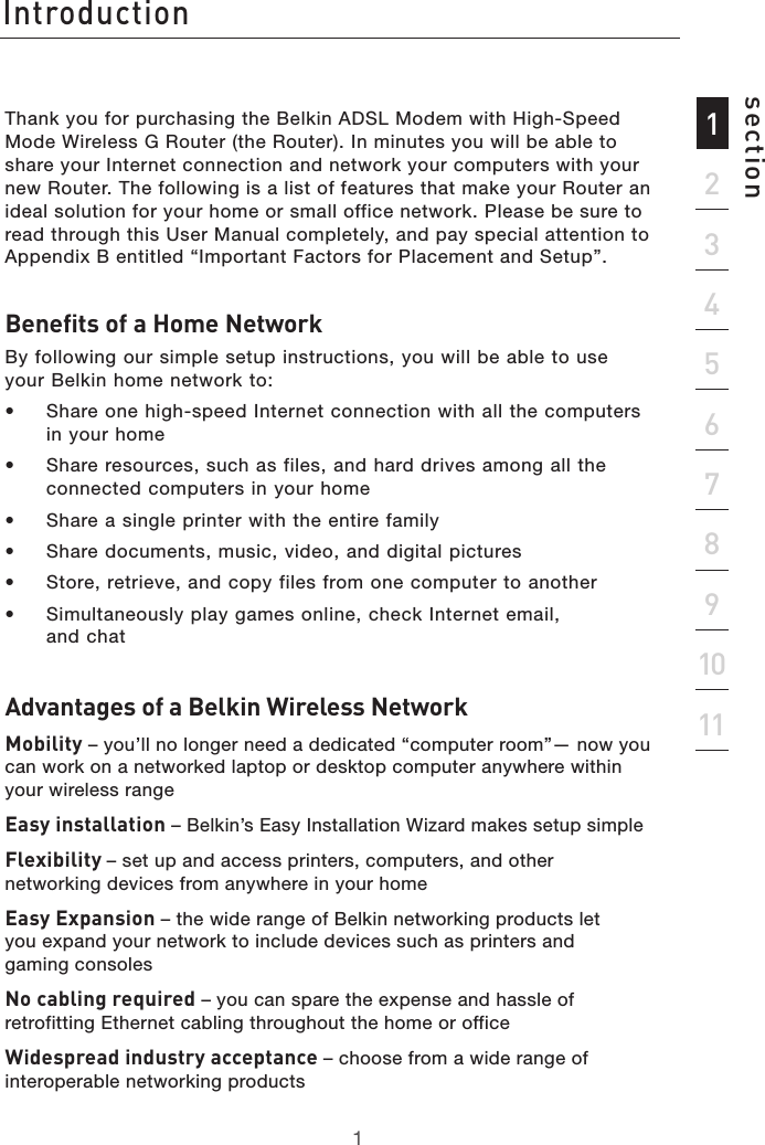 1Introduction1213456789101112sectionThank you for purchasing the Belkin ADSL Modem with High-Speed Mode Wireless G Router (the Router). In minutes you will be able to share your Internet connection and network your computers with your new Router. The following is a list of features that make your Router an ideal solution for your home or small office network. Please be sure to read through this User Manual completely, and pay special attention to Appendix B entitled “Important Factors for Placement and Setup”.Benefits of a Home NetworkBy following our simple setup instructions, you will be able to use your Belkin home network to:•  Share one high-speed Internet connection with all the computers in your home•  Share resources, such as files, and hard drives among all the connected computers in your home•  Share a single printer with the entire family •  Share documents, music, video, and digital pictures •  Store, retrieve, and copy files from one computer to another•  Simultaneously play games online, check Internet email,  and chat Advantages of a Belkin Wireless NetworkMobility – you’ll no longer need a dedicated “computer room”— now you can work on a networked laptop or desktop computer anywhere within your wireless rangeEasy installation – Belkin’s Easy Installation Wizard makes setup simpleFlexibility – set up and access printers, computers, and other networking devices from anywhere in your home Easy Expansion – the wide range of Belkin networking products let  you expand your network to include devices such as printers and  gaming consolesNo cabling required – you can spare the expense and hassle of retrofitting Ethernet cabling throughout the home or officeWidespread industry acceptance – choose from a wide range of interoperable networking products