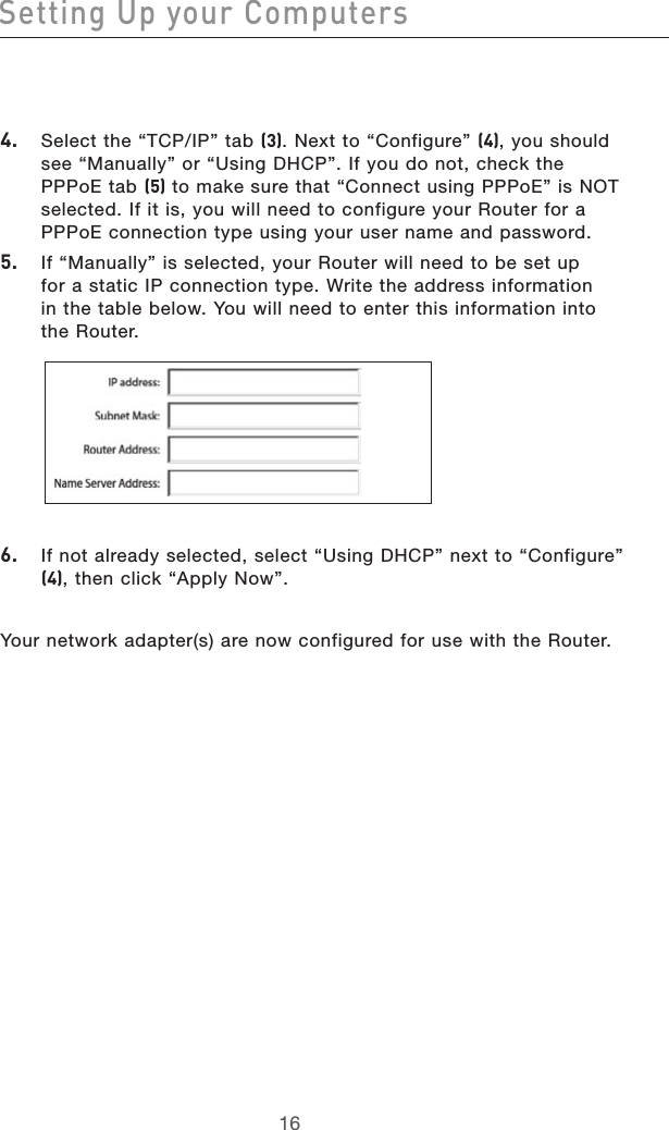 1716Setting Up your Computers1716Setting Up your Computers4.  Select the “TCP/IP” tab (3). Next to “Configure” (4), you should see “Manually” or “Using DHCP”. If you do not, check the PPPoE tab (5) to make sure that “Connect using PPPoE” is NOT selected. If it is, you will need to configure your Router for a PPPoE connection type using your user name and password.5.  If “Manually” is selected, your Router will need to be set up  for a static IP connection type. Write the address information  in the table below. You will need to enter this information into  the Router. 6.   If not already selected, select “Using DHCP” next to “Configure” (4), then click “Apply Now”.Your network adapter(s) are now configured for use with the Router.