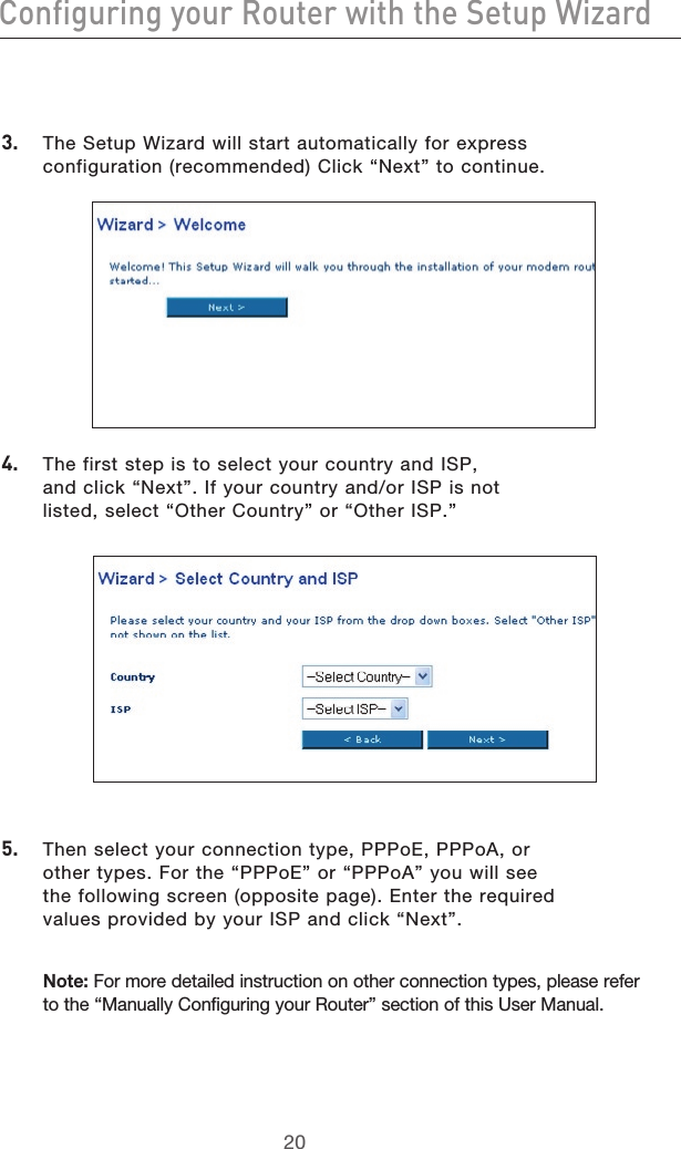 2120Configuring your Router with the Setup Wizard2120Configuring your Router with the Setup Wizard3.  The Setup Wizard will start automatically for express configuration (recommended) Click “Next” to continue. 4.  The first step is to select your country and ISP, and click “Next”. If your country and/or ISP is not listed, select “Other Country” or “Other ISP.”5.  Then select your connection type, PPPoE, PPPoA, or other types. For the “PPPoE” or “PPPoA” you will see the following screen (opposite page). Enter the required values provided by your ISP and click “Next”. Note: For more detailed instruction on other connection types, please refer to the “Manually Configuring your Router” section of this User Manual.