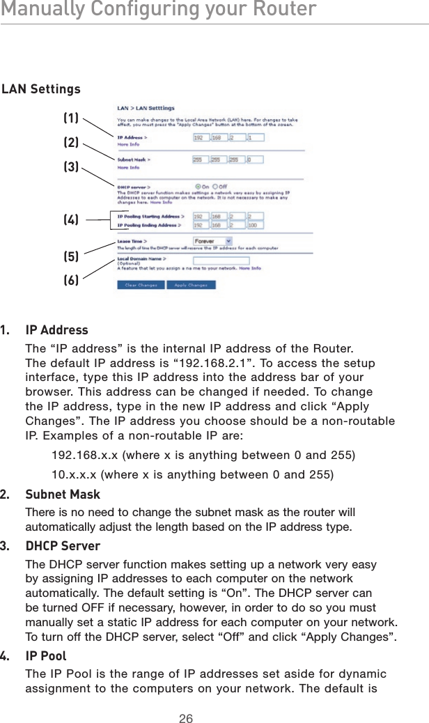 2726Manually Configuring your Router2726Manually Configuring your Router(1)(2)(3)(4)(5)(6)1.  IP Address  The “IP address” is the internal IP address of the Router. The default IP address is “192.168.2.1”. To access the setup interface, type this IP address into the address bar of your browser. This address can be changed if needed. To change the IP address, type in the new IP address and click “Apply Changes”. The IP address you choose should be a non-routable IP. Examples of a non-routable IP are:192.168.x.x (where x is anything between 0 and 255)10.x.x.x (where x is anything between 0 and 255)2.  Subnet Mask  There is no need to change the subnet mask as the router will automatically adjust the length based on the IP address type.3.  DHCP Server  The DHCP server function makes setting up a network very easy by assigning IP addresses to each computer on the network automatically. The default setting is “On”. The DHCP server can be turned OFF if necessary, however, in order to do so you must manually set a static IP address for each computer on your network. To turn off the DHCP server, select “Off” and click “Apply Changes”.4.  IP Pool  The IP Pool is the range of IP addresses set aside for dynamic assignment to the computers on your network. The default is LAN Settings