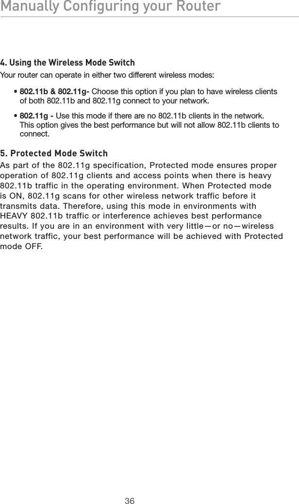 3736Manually Configuring your Router3736Manually Configuring your Router4. Using the Wireless Mode SwitchYour router can operate in either two different wireless modes:•  802.11b &amp; 802.11g- Choose this option if you plan to have wireless clients of both 802.11b and 802.11g connect to your network.•  802.11g - Use this mode if there are no 802.11b clients in the network. This option gives the best performance but will not allow 802.11b clients to connect.5. Protected Mode SwitchAs part of the 802.11g specification, Protected mode ensures proper operation of 802.11g clients and access points when there is heavy 802.11b traffic in the operating environment. When Protected mode is ON, 802.11g scans for other wireless network traffic before it transmits data. Therefore, using this mode in environments with HEAVY 802.11b traffic or interference achieves best performance results. If you are in an environment with very little—or no—wireless network traffic, your best performance will be achieved with Protected mode OFF.