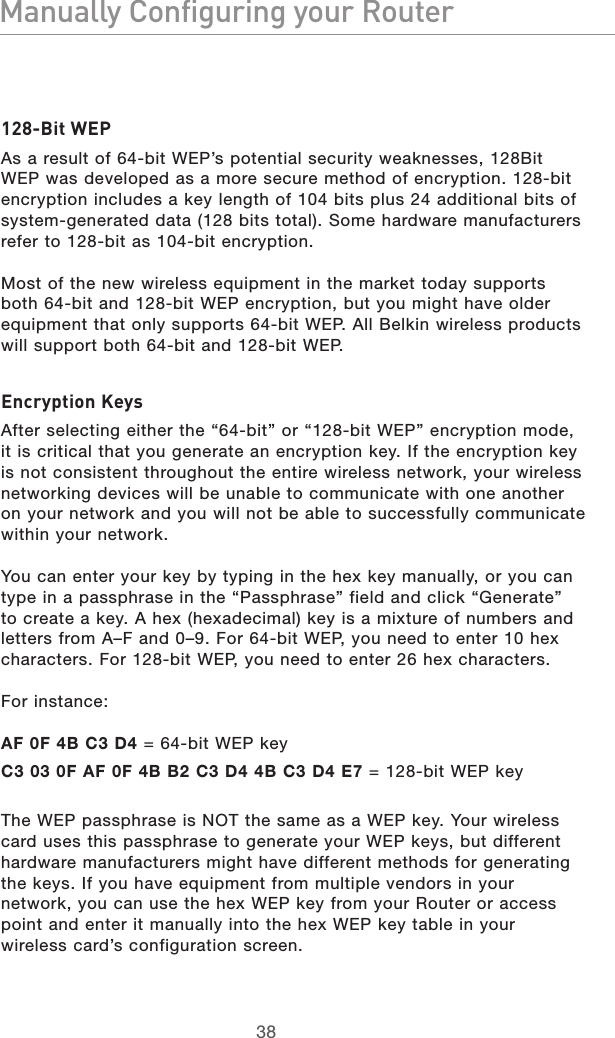 3938Manually Configuring your Router3938Manually Configuring your Router128-Bit WEPAs a result of 64-bit WEP’s potential security weaknesses, 128Bit WEP was developed as a more secure method of encryption. 128-bit encryption includes a key length of 104 bits plus 24 additional bits of system-generated data (128 bits total). Some hardware manufacturers refer to 128-bit as 104-bit encryption. Most of the new wireless equipment in the market today supports both 64-bit and 128-bit WEP encryption, but you might have older equipment that only supports 64-bit WEP. All Belkin wireless products will support both 64-bit and 128-bit WEP.Encryption KeysAfter selecting either the “64-bit” or “128-bit WEP” encryption mode, it is critical that you generate an encryption key. If the encryption key is not consistent throughout the entire wireless network, your wireless networking devices will be unable to communicate with one another on your network and you will not be able to successfully communicate within your network. You can enter your key by typing in the hex key manually, or you can type in a passphrase in the “Passphrase” field and click “Generate” to create a key. A hex (hexadecimal) key is a mixture of numbers and letters from A–F and 0–9. For 64-bit WEP, you need to enter 10 hex characters. For 128-bit WEP, you need to enter 26 hex characters. For instance:AF 0F 4B C3 D4 = 64-bit WEP keyC3 03 0F AF 0F 4B B2 C3 D4 4B C3 D4 E7 = 128-bit WEP keyThe WEP passphrase is NOT the same as a WEP key. Your wireless card uses this passphrase to generate your WEP keys, but different hardware manufacturers might have different methods for generating the keys. If you have equipment from multiple vendors in your network, you can use the hex WEP key from your Router or access point and enter it manually into the hex WEP key table in your wireless card’s configuration screen.