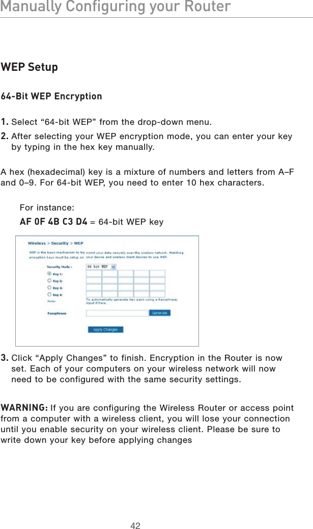 4342Manually Configuring your Router4342Manually Configuring your RouterWEP Setup64-Bit WEP Encryption1. Select “64-bit WEP” from the drop-down menu.2.  After selecting your WEP encryption mode, you can enter your key by typing in the hex key manually. A hex (hexadecimal) key is a mixture of numbers and letters from A–F and 0–9. For 64-bit WEP, you need to enter 10 hex characters. For instance:AF 0F 4B C3 D4 = 64-bit WEP key3.  Click “Apply Changes” to finish. Encryption in the Router is now set. Each of your computers on your wireless network will now need to be configured with the same security settings.  WARNING: If you are configuring the Wireless Router or access point from a computer with a wireless client, you will lose your connection until you enable security on your wireless client. Please be sure to write down your key before applying changes