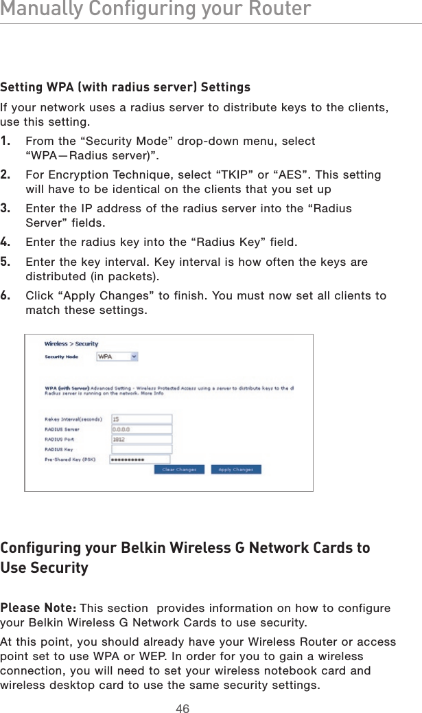 4746Manually Configuring your Router4746Manually Configuring your RouterSetting WPA (with radius server) SettingsIf your network uses a radius server to distribute keys to the clients, use this setting.1.  From the “Security Mode” drop-down menu, select  “WPA—Radius server)”.2.  For Encryption Technique, select “TKIP” or “AES”. This setting will have to be identical on the clients that you set up3.  Enter the IP address of the radius server into the “Radius  Server” fields.4.  Enter the radius key into the “Radius Key” field.5.  Enter the key interval. Key interval is how often the keys are distributed (in packets).6.  Click “Apply Changes” to finish. You must now set all clients to match these settings.Configuring your Belkin Wireless G Network Cards to  Use Security Please Note: This section  provides information on how to configure your Belkin Wireless G Network Cards to use security.At this point, you should already have your Wireless Router or access point set to use WPA or WEP. In order for you to gain a wireless connection, you will need to set your wireless notebook card and wireless desktop card to use the same security settings.