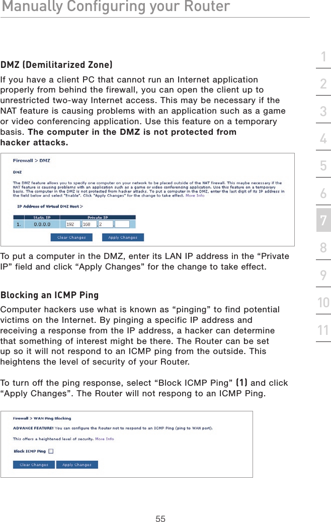 55Manually Configuring your RouterManually Configuring your Router55Manually Configuring your Routersection213456789101112DMZ (Demilitarized Zone)If you have a client PC that cannot run an Internet application properly from behind the firewall, you can open the client up to unrestricted two-way Internet access. This may be necessary if the NAT feature is causing problems with an application such as a game or video conferencing application. Use this feature on a temporary basis. The computer in the DMZ is not protected from  hacker attacks.To put a computer in the DMZ, enter its LAN IP address in the “Private IP” field and click “Apply Changes” for the change to take effect.Blocking an ICMP PingComputer hackers use what is known as “pinging” to find potential victims on the Internet. By pinging a specific IP address and receiving a response from the IP address, a hacker can determine that something of interest might be there. The Router can be set up so it will not respond to an ICMP ping from the outside. This heightens the level of security of your Router. To turn off the ping response, select “Block ICMP Ping” (1) and click “Apply Changes”. The Router will not respong to an ICMP Ping.