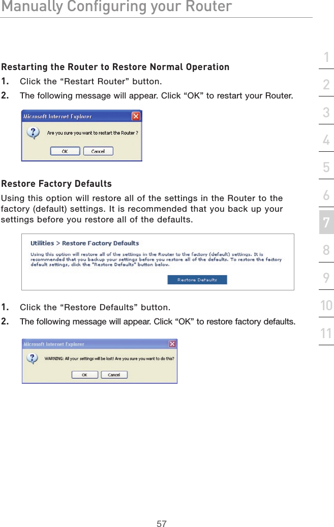 57Manually Configuring your RouterManually Configuring your Router57Manually Configuring your Routersection213456789101112Restarting the Router to Restore Normal Operation1.   Click the “Restart Router” button.2.   The following message will appear. Click “OK” to restart your Router.Restore Factory DefaultsUsing this option will restore all of the settings in the Router to the factory (default) settings. It is recommended that you back up your settings before you restore all of the defaults.1.   Click the “Restore Defaults” button.2.   The following message will appear. Click “OK” to restore factory defaults.