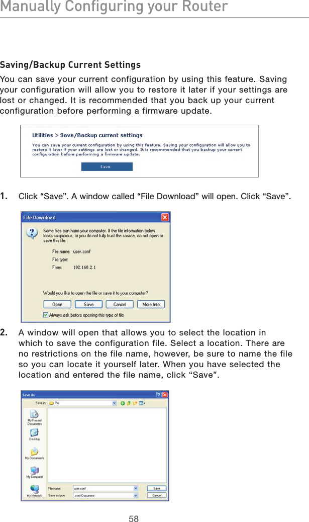 5958Manually Configuring your Router5958Manually Configuring your RouterSaving/Backup Current SettingsYou can save your current configuration by using this feature. Saving your configuration will allow you to restore it later if your settings are lost or changed. It is recommended that you back up your current configuration before performing a firmware update.1.  Click “Save”. A window called “File Download” will open. Click “Save”.2.  A window will open that allows you to select the location in which to save the configuration file. Select a location. There are no restrictions on the file name, however, be sure to name the file so you can locate it yourself later. When you have selected the location and entered the file name, click “Save”.