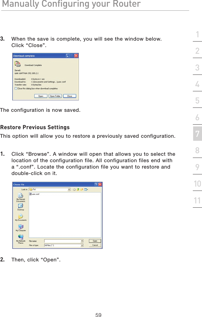 59Manually Configuring your RouterManually Configuring your Router59Manually Configuring your Routersection2134567891011123.  When the save is complete, you will see the window below.  Click “Close”.The configuration is now saved.Restore Previous SettingsThis option will allow you to restore a previously saved configuration.1.  Click “Browse”. A window will open that allows you to select the location of the configuration file. All configuration files end with a “.conf”. Locate the configuration file you want to restore and double-click on it.2.  Then, click “Open”.