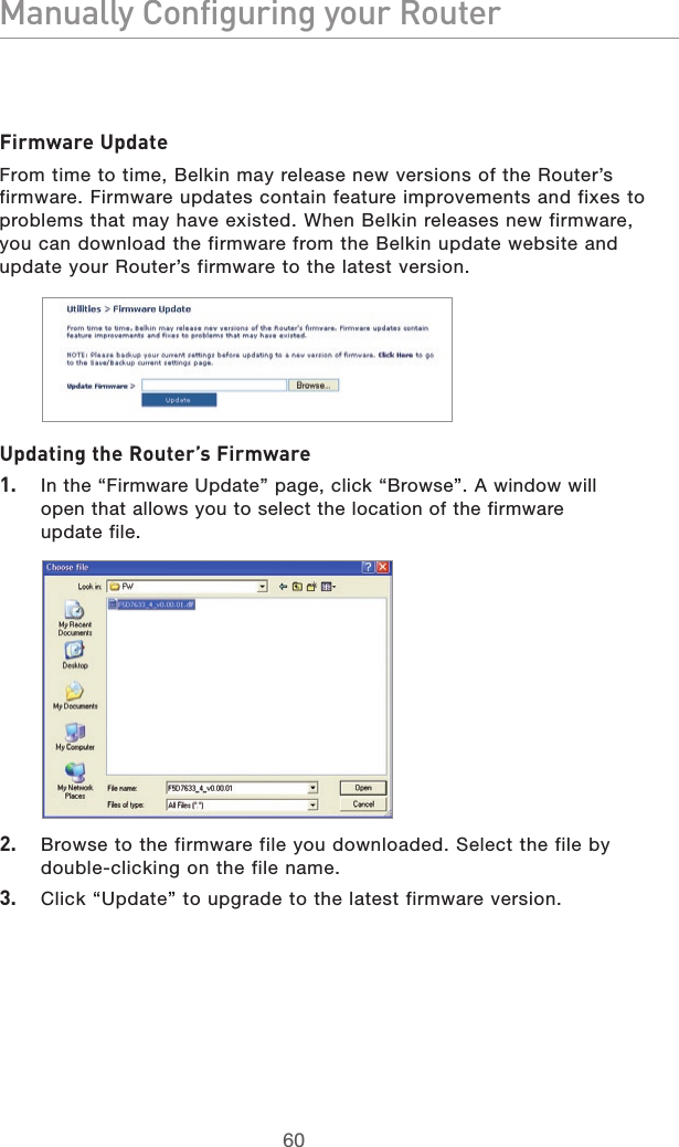 6160Manually Configuring your Router6160Manually Configuring your RouterFirmware UpdateFrom time to time, Belkin may release new versions of the Router’s firmware. Firmware updates contain feature improvements and fixes to problems that may have existed. When Belkin releases new firmware, you can download the firmware from the Belkin update website and update your Router’s firmware to the latest version.Updating the Router’s Firmware1.  In the “Firmware Update” page, click “Browse”. A window will open that allows you to select the location of the firmware  update file.2.  Browse to the firmware file you downloaded. Select the file by double-clicking on the file name.3.  Click “Update” to upgrade to the latest firmware version.