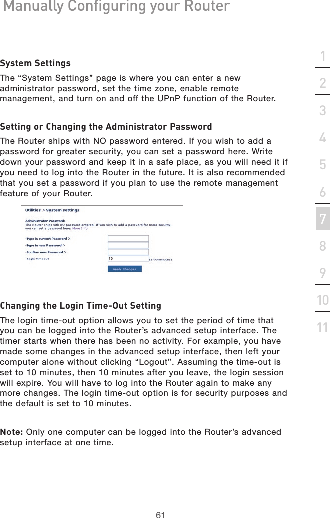 61Manually Configuring your RouterManually Configuring your Router61Manually Configuring your Routersection213456789101112System SettingsThe “System Settings” page is where you can enter a new administrator password, set the time zone, enable remote management, and turn on and off the UPnP function of the Router.Setting or Changing the Administrator PasswordThe Router ships with NO password entered. If you wish to add a password for greater security, you can set a password here. Write down your password and keep it in a safe place, as you will need it if you need to log into the Router in the future. It is also recommended that you set a password if you plan to use the remote management feature of your Router.Changing the Login Time-Out SettingThe login time-out option allows you to set the period of time that you can be logged into the Router’s advanced setup interface. The timer starts when there has been no activity. For example, you have made some changes in the advanced setup interface, then left your computer alone without clicking “Logout”. Assuming the time-out is set to 10 minutes, then 10 minutes after you leave, the login session will expire. You will have to log into the Router again to make any more changes. The login time-out option is for security purposes and the default is set to 10 minutes.Note: Only one computer can be logged into the Router’s advanced setup interface at one time.