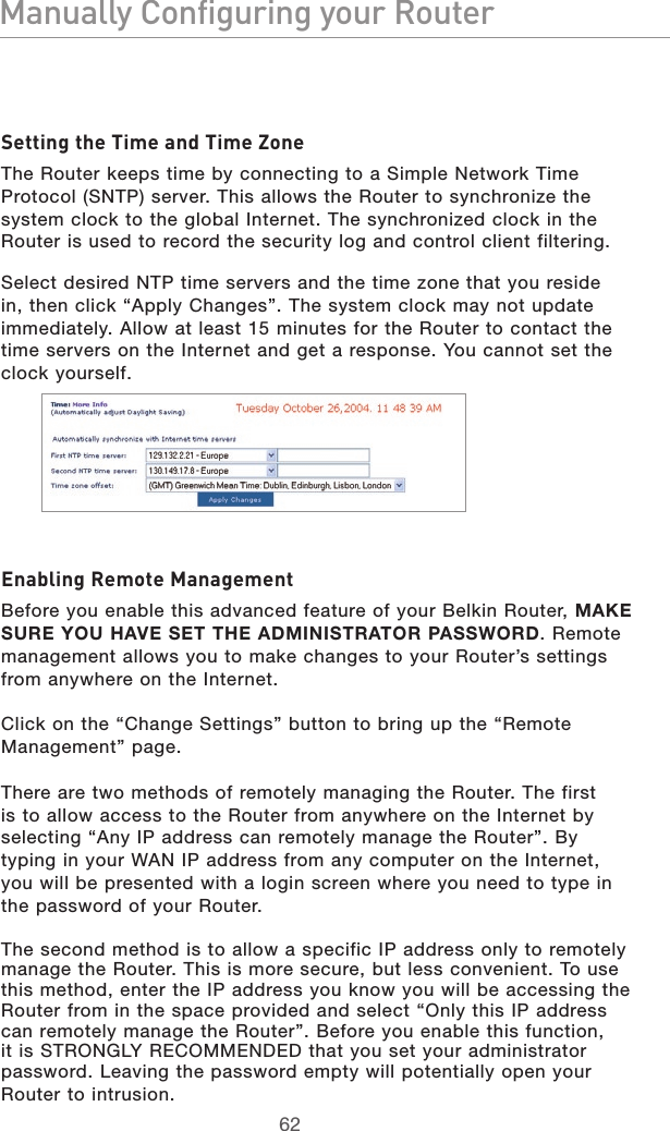 6362Manually Configuring your Router6362Manually Configuring your RouterSetting the Time and Time ZoneThe Router keeps time by connecting to a Simple Network Time Protocol (SNTP) server. This allows the Router to synchronize the system clock to the global Internet. The synchronized clock in the Router is used to record the security log and control client filtering. Select desired NTP time servers and the time zone that you reside in, then click “Apply Changes”. The system clock may not update immediately. Allow at least 15 minutes for the Router to contact the time servers on the Internet and get a response. You cannot set the clock yourself.Enabling Remote ManagementBefore you enable this advanced feature of your Belkin Router, MAKE SURE YOU HAVE SET THE ADMINISTRATOR PASSWORD. Remote management allows you to make changes to your Router’s settings from anywhere on the Internet. Click on the “Change Settings” button to bring up the “Remote Management” page.There are two methods of remotely managing the Router. The first is to allow access to the Router from anywhere on the Internet by selecting “Any IP address can remotely manage the Router”. By typing in your WAN IP address from any computer on the Internet, you will be presented with a login screen where you need to type in the password of your Router. The second method is to allow a specific IP address only to remotely manage the Router. This is more secure, but less convenient. To use this method, enter the IP address you know you will be accessing the Router from in the space provided and select “Only this IP address can remotely manage the Router”. Before you enable this function, it is STRONGLY RECOMMENDED that you set your administrator password. Leaving the password empty will potentially open your Router to intrusion.