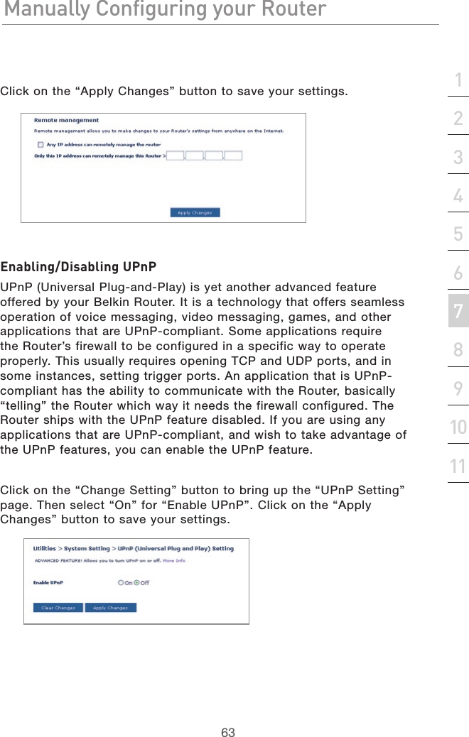 63Manually Configuring your RouterManually Configuring your Router63Manually Configuring your Routersection213456789101112Click on the “Apply Changes” button to save your settings.Enabling/Disabling UPnPUPnP (Universal Plug-and-Play) is yet another advanced feature offered by your Belkin Router. It is a technology that offers seamless operation of voice messaging, video messaging, games, and other applications that are UPnP-compliant. Some applications require the Router’s firewall to be configured in a specific way to operate properly. This usually requires opening TCP and UDP ports, and in some instances, setting trigger ports. An application that is UPnP-compliant has the ability to communicate with the Router, basically “telling” the Router which way it needs the firewall configured. The Router ships with the UPnP feature disabled. If you are using any applications that are UPnP-compliant, and wish to take advantage of the UPnP features, you can enable the UPnP feature. Click on the “Change Setting” button to bring up the “UPnP Setting” page. Then select “On” for “Enable UPnP”. Click on the “Apply Changes” button to save your settings.