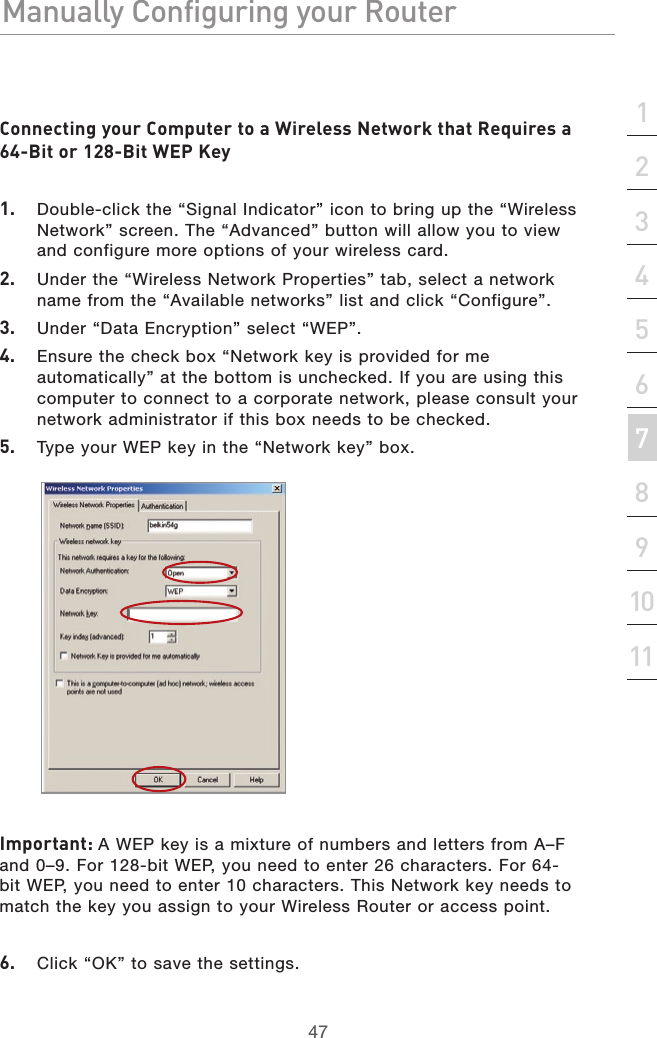 47Manually Configuring your RouterManually Configuring your Router47Manually Configuring your Routersection213456789101112Connecting your Computer to a Wireless Network that Requires a 64-Bit or 128-Bit WEP Key1.   Double-click the “Signal Indicator” icon to bring up the “Wireless Network” screen. The “Advanced” button will allow you to view and configure more options of your wireless card.2.   Under the “Wireless Network Properties” tab, select a network name from the “Available networks” list and click “Configure”. 3.   Under “Data Encryption” select “WEP”.4.   Ensure the check box “Network key is provided for me automatically” at the bottom is unchecked. If you are using this computer to connect to a corporate network, please consult your network administrator if this box needs to be checked.5.   Type your WEP key in the “Network key” box. Important: A WEP key is a mixture of numbers and letters from A–F and 0–9. For 128-bit WEP, you need to enter 26 characters. For 64-bit WEP, you need to enter 10 characters. This Network key needs to match the key you assign to your Wireless Router or access point.6.   Click “OK” to save the settings.