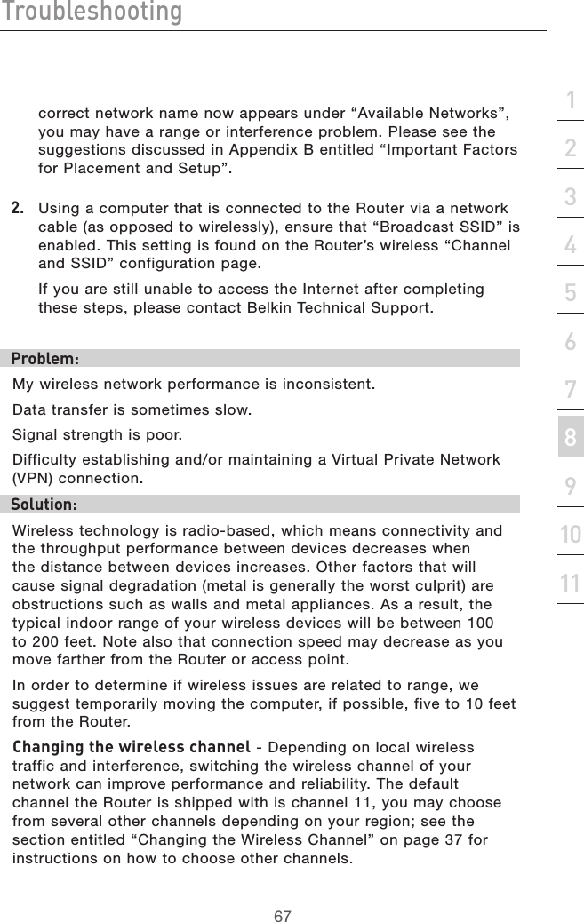 67Troubleshooting67section213456789101112correct network name now appears under “Available Networks”, you may have a range or interference problem. Please see the suggestions discussed in Appendix B entitled “Important Factors for Placement and Setup”.2.  Using a computer that is connected to the Router via a network cable (as opposed to wirelessly), ensure that “Broadcast SSID” is enabled. This setting is found on the Router’s wireless “Channel and SSID” configuration page.  If you are still unable to access the Internet after completing these steps, please contact Belkin Technical Support.Problem: My wireless network performance is inconsistent.Data transfer is sometimes slow.Signal strength is poor.Difficulty establishing and/or maintaining a Virtual Private Network (VPN) connection.Solution:Wireless technology is radio-based, which means connectivity and the throughput performance between devices decreases when the distance between devices increases. Other factors that will cause signal degradation (metal is generally the worst culprit) are obstructions such as walls and metal appliances. As a result, the typical indoor range of your wireless devices will be between 100 to 200 feet. Note also that connection speed may decrease as you move farther from the Router or access point. In order to determine if wireless issues are related to range, we suggest temporarily moving the computer, if possible, five to 10 feet from the Router. Changing the wireless channel - Depending on local wireless traffic and interference, switching the wireless channel of your network can improve performance and reliability. The default channel the Router is shipped with is channel 11, you may choose from several other channels depending on your region; see the section entitled “Changing the Wireless Channel” on page 37 for instructions on how to choose other channels. 