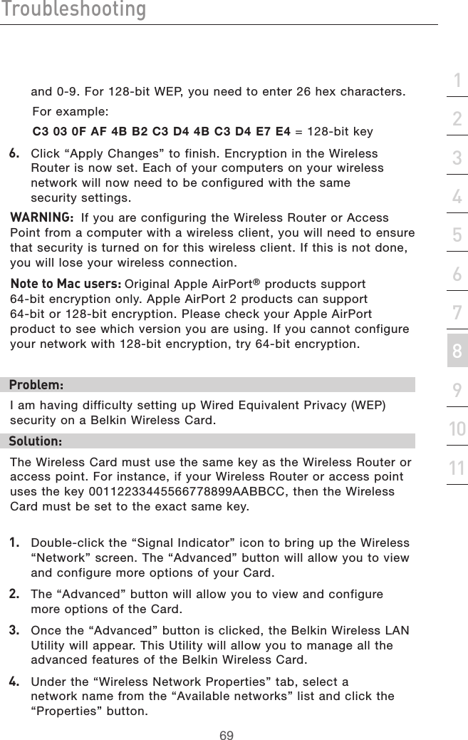 69Troubleshooting69section213456789101112and 0-9. For 128-bit WEP, you need to enter 26 hex characters.    For example:  C3 03 0F AF 4B B2 C3 D4 4B C3 D4 E7 E4 = 128-bit key6.   Click “Apply Changes” to finish. Encryption in the Wireless Router is now set. Each of your computers on your wireless network will now need to be configured with the same  security settings. WARNING:  If you are configuring the Wireless Router or Access Point from a computer with a wireless client, you will need to ensure that security is turned on for this wireless client. If this is not done, you will lose your wireless connection.Note to Mac users: Original Apple AirPort® products support  64-bit encryption only. Apple AirPort 2 products can support  64-bit or 128-bit encryption. Please check your Apple AirPort product to see which version you are using. If you cannot configure your network with 128-bit encryption, try 64-bit encryption.Problem:I am having difficulty setting up Wired Equivalent Privacy (WEP)    security on a Belkin Wireless Card.Solution:The Wireless Card must use the same key as the Wireless Router or access point. For instance, if your Wireless Router or access point uses the key 00112233445566778899AABBCC, then the Wireless Card must be set to the exact same key.1.   Double-click the “Signal Indicator” icon to bring up the Wireless  “Network” screen. The “Advanced” button will allow you to view and configure more options of your Card.2.  The “Advanced” button will allow you to view and configure more options of the Card. 3.   Once the “Advanced” button is clicked, the Belkin Wireless LAN Utility will appear. This Utility will allow you to manage all the advanced features of the Belkin Wireless Card.4.   Under the “Wireless Network Properties” tab, select a network name from the “Available networks” list and click the “Properties” button.