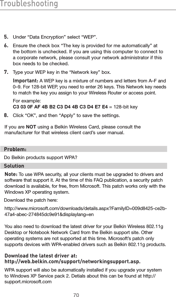 7170Troubleshooting7170Troubleshooting5.   Under “Data Encryption” select “WEP”.6.   Ensure the check box “The key is provided for me automatically” at the bottom is unchecked. If you are using this computer to connect to a corporate network, please consult your network administrator if this box needs to be checked.7.  Type your WEP key in the “Network key” box.  Important: A WEP key is a mixture of numbers and letters from A–F and 0–9. For 128-bit WEP, you need to enter 26 keys. This Network key needs to match the key you assign to your Wireless Router or access point.  For example:  C3 03 0F AF 4B B2 C3 D4 4B C3 D4 E7 E4 = 128-bit key8.   Click “OK”, and then “Apply” to save the settings.If you are NOT using a Belkin Wireless Card, please consult the manufacturer for that wireless client card’s user manual.Problem:Do Belkin products support WPA?Solution Note: To use WPA security, all your clients must be upgraded to drivers and software that support it. At the time of this FAQ publication, a security patch download is available, for free, from Microsoft. This patch works only with the Windows XP operating system.  Download the patch here:http://www.microsoft.com/downloads/details.aspx?FamilyID=009d8425-ce2b-47a4-abec-274845dc9e91&amp;displaylang=enYou also need to download the latest driver for your Belkin Wireless 802.11g Desktop or Notebook Network Card from the Belkin support site. Other operating systems are not supported at this time. Microsoft’s patch only supports devices with WPA-enabled drivers such as Belkin 802.11g products.Download the latest driver at:  http://web.belkin.com/support/networkingsupport.asp.WPA support will also be automatically installed if you upgrade your system to Windows XP Service pack 2. Detials about this can be found at http://support.microsoft.com