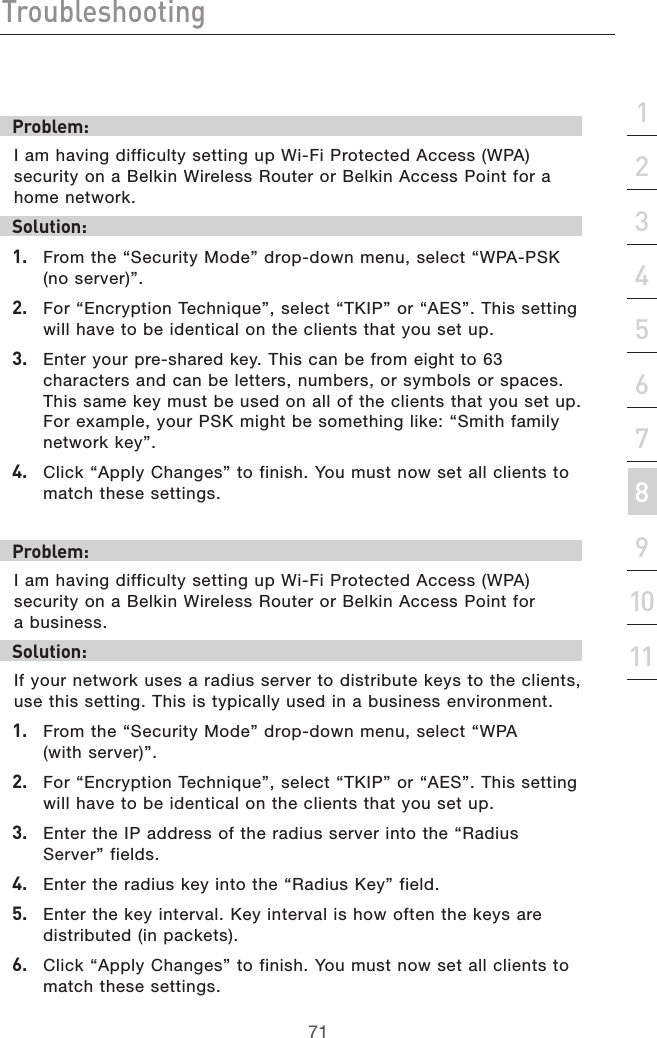 71Troubleshooting71section213456789101112Problem:I am having difficulty setting up Wi-Fi Protected Access (WPA) security on a Belkin Wireless Router or Belkin Access Point for a home network.Solution:1.   From the “Security Mode” drop-down menu, select “WPA-PSK (no server)”.2.   For “Encryption Technique”, select “TKIP” or “AES”. This setting will have to be identical on the clients that you set up.3.   Enter your pre-shared key. This can be from eight to 63 characters and can be letters, numbers, or symbols or spaces. This same key must be used on all of the clients that you set up. For example, your PSK might be something like: “Smith family network key”.4.   Click “Apply Changes” to finish. You must now set all clients to match these settings.Problem:I am having difficulty setting up Wi-Fi Protected Access (WPA) security on a Belkin Wireless Router or Belkin Access Point for  a business.Solution:If your network uses a radius server to distribute keys to the clients, use this setting. This is typically used in a business environment.1.   From the “Security Mode” drop-down menu, select “WPA  (with server)”.2.   For “Encryption Technique”, select “TKIP” or “AES”. This setting will have to be identical on the clients that you set up.3.   Enter the IP address of the radius server into the “Radius Server” fields.4.   Enter the radius key into the “Radius Key” field.5.   Enter the key interval. Key interval is how often the keys are distributed (in packets).6.   Click “Apply Changes” to finish. You must now set all clients to match these settings.