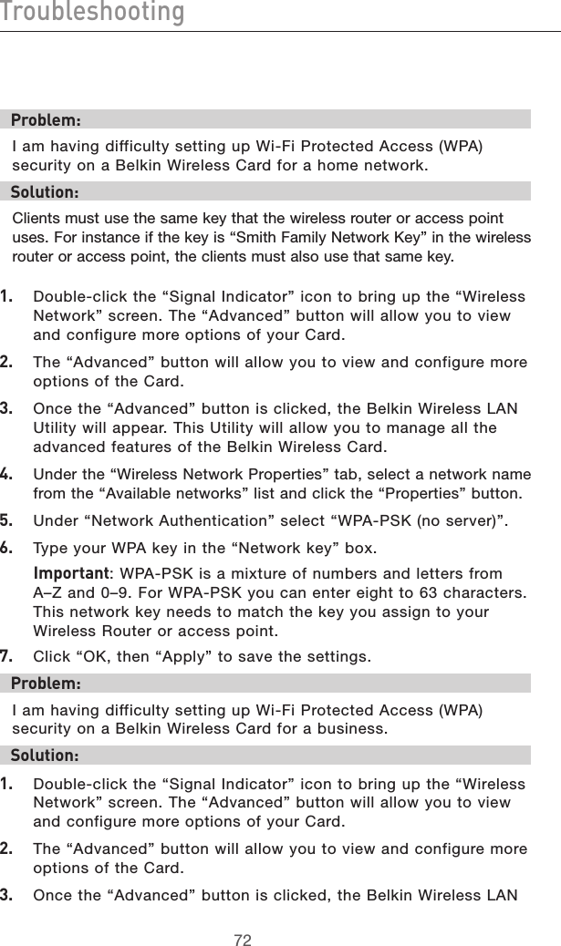 7372Troubleshooting7372TroubleshootingProblem:I am having difficulty setting up Wi-Fi Protected Access (WPA) security on a Belkin Wireless Card for a home network.Solution:Clients must use the same key that the wireless router or access point uses. For instance if the key is “Smith Family Network Key” in the wireless router or access point, the clients must also use that same key.1.  Double-click the “Signal Indicator” icon to bring up the “Wireless Network” screen. The “Advanced” button will allow you to view and configure more options of your Card.2.  The “Advanced” button will allow you to view and configure more options of the Card. 3.   Once the “Advanced” button is clicked, the Belkin Wireless LAN Utility will appear. This Utility will allow you to manage all the advanced features of the Belkin Wireless Card.4.   Under the “Wireless Network Properties” tab, select a network name from the “Available networks” list and click the “Properties” button. 5.   Under “Network Authentication” select “WPA-PSK (no server)”.6.   Type your WPA key in the “Network key” box.  Important: WPA-PSK is a mixture of numbers and letters from  A–Z and 0–9. For WPA-PSK you can enter eight to 63 characters. This network key needs to match the key you assign to your Wireless Router or access point.7.   Click “OK, then “Apply” to save the settings.Problem:I am having difficulty setting up Wi-Fi Protected Access (WPA) security on a Belkin Wireless Card for a business.Solution:1.  Double-click the “Signal Indicator” icon to bring up the “Wireless Network” screen. The “Advanced” button will allow you to view and configure more options of your Card.2.  The “Advanced” button will allow you to view and configure more options of the Card. 3.  Once the “Advanced” button is clicked, the Belkin Wireless LAN 