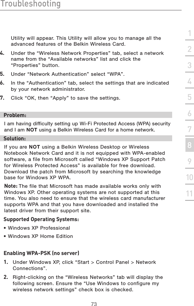 73Troubleshooting73section213456789101112Utility will appear. This Utility will allow you to manage all the advanced features of the Belkin Wireless Card.4.  Under the “Wireless Network Properties” tab, select a network  name from the “Available networks” list and click the  “Properties” button.5.  Under “Network Authentication” select “WPA”.6.  In the “Authentication” tab, select the settings that are indicated by your network administrator.7.  Click “OK, then “Apply” to save the settings.Problem:I am having difficulty setting up Wi-Fi Protected Access (WPA) security and I am NOT using a Belkin Wireless Card for a home network.Solution:If you are NOT using a Belkin Wireless Desktop or Wireless Notebook Network Card and it is not equipped with WPA-enabled software, a file from Microsoft called “Windows XP Support Patch for Wireless Protected Access” is available for free download. Download the patch from Microsoft by searching the knowledge base for Windows XP WPA. Note: The file that Microsoft has made available works only with Windows XP. Other operating systems are not supported at this time. You also need to ensure that the wireless card manufacturer supports WPA and that you have downloaded and installed the latest driver from their support site.Supported Operating Systems:• Windows XP Professional • Windows XP Home EditionEnabling WPA-PSK (no server)1.   Under Windows XP, click “Start &gt; Control Panel &gt; Network Connections”.2.   Right-clicking on the “Wireless Networks” tab will display the following screen. Ensure the “Use Windows to configure my wireless network settings” check box is checked.