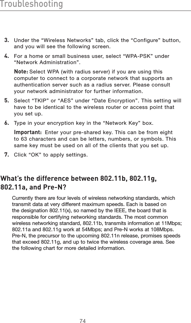 7574Troubleshooting7574Troubleshooting3.   Under the “Wireless Networks” tab, click the “Configure” button, and you will see the following screen.4.   For a home or small business user, select “WPA-PSK” under “Network Administration”.  Note: Select WPA (with radius server) if you are using this computer to connect to a corporate network that supports an authentication server such as a radius server. Please consult your network administrator for further information.5.   Select “TKIP” or “AES” under “Date Encryption”. This setting will have to be identical to the wireless router or access point that you set up.6.   Type in your encryption key in the “Network Key” box.  Important:  Enter your pre-shared key. This can be from eight to 63 characters and can be letters, numbers, or symbols. This same key must be used on all of the clients that you set up.7.   Click “OK” to apply settings.What’s the difference between 802.11b, 802.11g, 802.11a, and Pre-N? Currently there are four levels of wireless networking standards, which transmit data at very different maximum speeds. Each is based on the designation 802.11(x), so named by the IEEE, the board that is responsible for certifying networking standards. The most common wireless networking standard, 802.11b, transmits information at 11Mbps; 802.11a and 802.11g work at 54Mbps; and Pre-N works at 108Mbps. Pre-N, the precursor to the upcoming 802.11n release, promises speeds that exceed 802.11g, and up to twice the wireless coverage area. See the following chart for more detailed information.