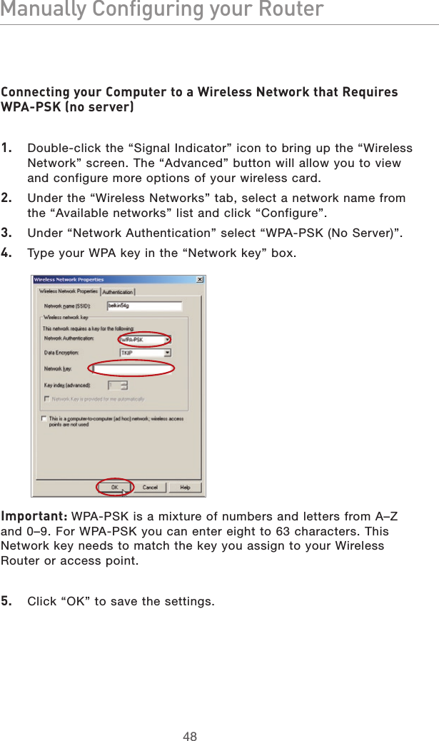 4948Manually Configuring your Router4948Manually Configuring your RouterConnecting your Computer to a Wireless Network that Requires WPA-PSK (no server)1.   Double-click the “Signal Indicator” icon to bring up the “Wireless Network” screen. The “Advanced” button will allow you to view and configure more options of your wireless card.2.   Under the “Wireless Networks” tab, select a network name from the “Available networks” list and click “Configure”. 3.   Under “Network Authentication” select “WPA-PSK (No Server)”.4.   Type your WPA key in the “Network key” box.   Important: WPA-PSK is a mixture of numbers and letters from A–Z and 0–9. For WPA-PSK you can enter eight to 63 characters. This Network key needs to match the key you assign to your Wireless Router or access point.5.   Click “OK” to save the settings.